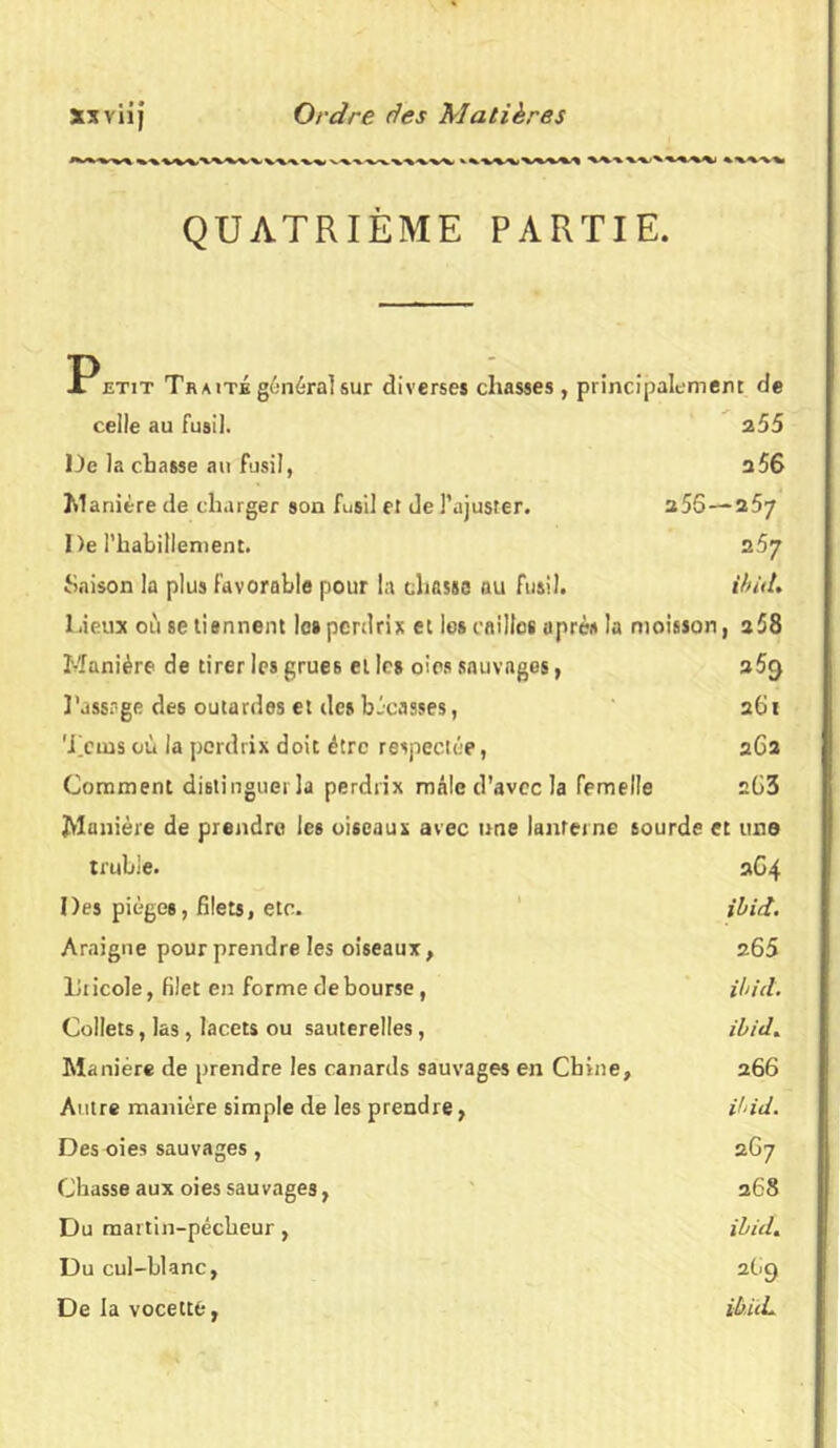 ^www^vw^v^i%'%.^V'%i QUATRIÈME PARTIE. P etit Traité général sur diverses chasses , principalement de celle au fusil. 255 De la chasse au fusil, a56 Manière de charger son fusil et de l’ajuster. u5S— 257 De l’habillement. 257 Saison la plus favorable pour la chassa au fusil. ibiit. Lieux où se tisnnent les perdrix et les cailles après la moisson, a58 Manière de tirer les grues et les oies sauvages, 25<) l'assage des outardes et des bécasses, 261 Teins où la perdrix doit être respectée, 262 Comment distinguer la perdrix mâle d’avec la femelle 2Ü3 Manière de prendre les oiseaux avec une lanterne sourde et une truhle. 264 Des pièges, filets, etc. ibict. Araigne pour prendre les oiseaux, 265 Tricole, filet en forme déboursé, ibict. Collets, las, lacets ou sauterelles, ibict. Manière de prendre les canards sauvages en Chine, 266 Autre manière simple de les prendre, ihid. Des oies sauvages , 267 Chasse aux oies sauvages, 268 Du martin-pêcheur , ibict. Du cul-blanc, 2G9 De la vocetté, i&iiL