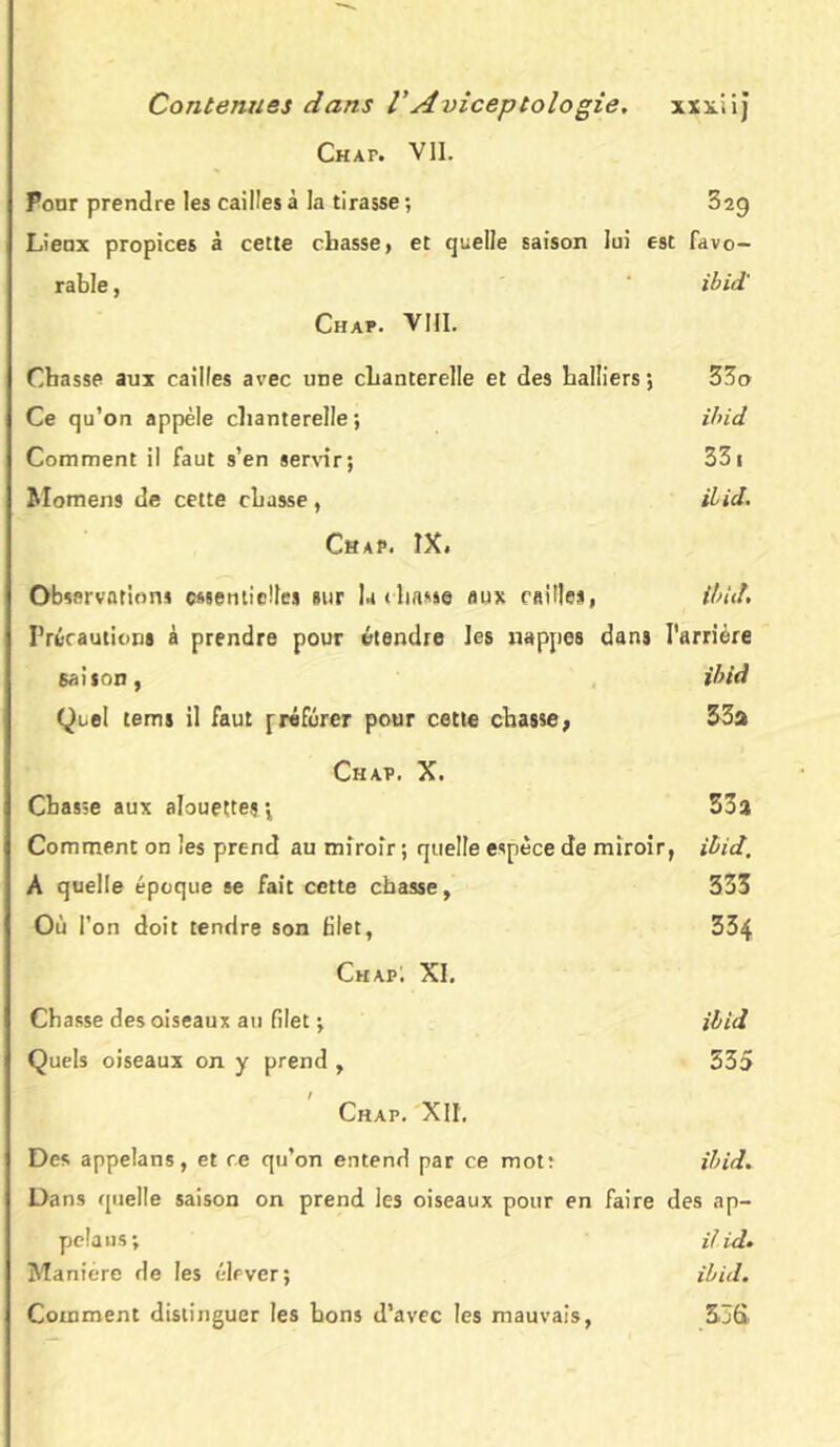 Chap. VII. Pour prendre les cailles à la tirasse ; 32g Lienx propices à cette chasse, et quelle saison lui est favo- rable , ibid' Chap. VIII. Chasse aux cailles avec une chanterelle et des halliers ; 33o Ce qu’on appèle chanterelle; ibid Comment il faut s’en servir; 331 Momens de cette chasse, ibid. Chap. IX. Observations essentielles sur la (liasse aux cailles, ibid. Précautions à prendre pour étendre Jes nappes dans l'arrière saison, ibid Quel tems il faut [référer pour cette chasse, 33a Chap. X. Chasse aux alouettes ; 53a Comment on les prend au miroir ; quelle espèce de miroir, ibid. A quelle époque se fait cette chasse, 333 Où l’on doit tendre son filet, 334 Chap; XI. Chasse des oiseaux au filet ; ibid Quels oiseaux on y prend , 335 Chap. XII, Des appelans, et ce qu’on entend par ce mot: ibid* Dans quelle saison on prend les oiseaux pour en faire des ap- pela ns; i/id• Manière de les élever; ibid. Comment distinguer les bons d’avec les mauvais, 356,