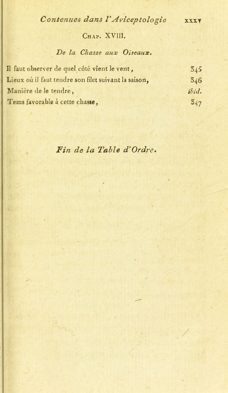 Chap. XVIII. De la Chasse aux Oiseaux. Il faut observer de quel côté vient le vent, 345 Lieux où il faut tendre son filet suivant la saison, 346 Manière de le tendre, ibid. Tems favorable à cette chasse, 347 Fin de la Table d’Ordre. /
