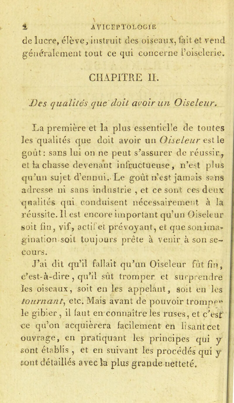 de lucre, élève, instruit des oiseaux, fait et vend généralement tout ce qui concerne L’oiselerie. CHAPITRE IL JJes qualités que (luit avoir un Oiseleur. r La première et la plus essenticl’e de toutes les qualités que doit avoir un Oiseleur est le goût: sans lui on ne peut s’assurer de réussir, et la chasse devenant infructueuse, n’est plus qu’un sujet d’ennui.. Le goût irest jamais sans adresse ni sans industrie , et ce sont ces deux qualités qui conduisent nécessairement a la réussite. 11 est encore important qu’un Oiseleur soit fin, vif, actif et prévoyant, et quesonima* gination soit toujours prête à venir à son se- cours. J’ai dit qu’il fallait qu’un Oiseleur fût fin, c’est-à-dire, qu’il sût tromper et surprendre les oiseaux, soit en les appelant, sou en les tournant, etc. Mais avant de pouvoir trompe»' le gibier , il faut en connaître les ruses, et c’est ce qu’on acquièrera facilement en lisant cet ouvrage, en pratiquant les principes qui y sont établis , et en suivant les procédés qui y font détaillés avec la plus grapde netteté.