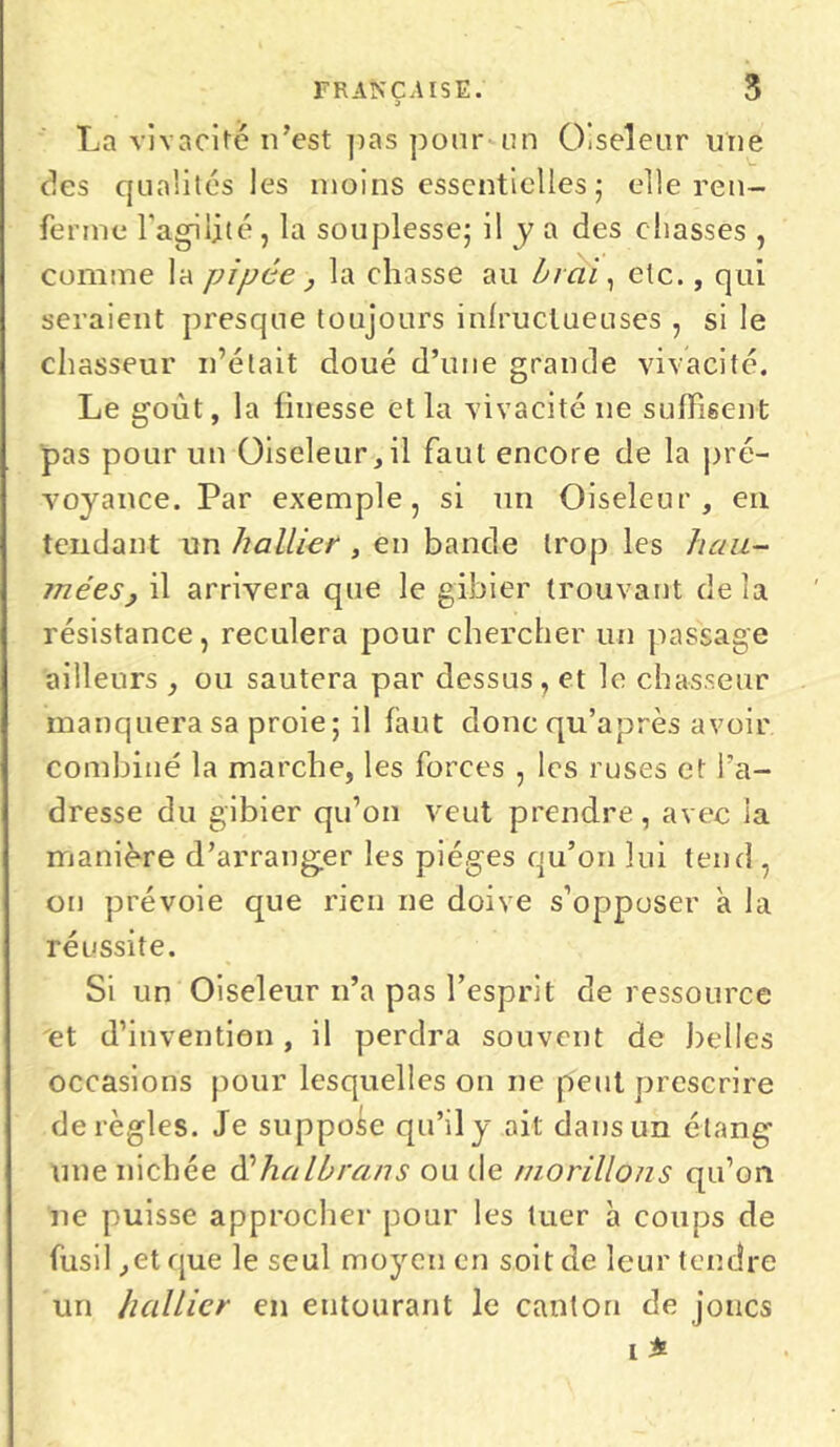 La vivacité n’est pas pour un Oiseleur une des qualités les moins essentielles ; elle ren- ferme l’agilité , la souplesse; il y a des chasses , comme la pipée , la chasse au Irai, etc., qui seraient presque toujours infructueuses , si le chasseur n’était doué d’une grande vivacité. Le goût, la finesse et la vivacité ne suffisent pas pour un Oiseleur,il faut encore de la pré- voyance. Par exemple, si un Oiseleur, en tendant un hallier , en bande trop les hau- méeSy il arrivera que le gibier trouvant delà résistance, reculera pour chercher un passage ailleurs , ou sautera par dessus , et le chasseur manquera sa proie; il faut doncqu’après avoir combiné la marche, les forces , les ruses et l’a- dresse du gibier qu’on veut prendre, avec la manière d’arranger les pièges qu’on lui tend , on prévoie que rien ne doive s’opposer à la réussite. Si un Oiseleur n’a pas l’esprit de ressource et d’invention , il perdra souvent de belles occasions pour lesquelles on ne peut prescrire déréglés. Je suppose qu’il y ait dans un étang une nichée d'‘hcilbrans ou de morillons qu’on ne puisse approcher pour les tuer h coups de fusil ,et que le seul moyen en soit de leur tendre un hallier en entourant le canton de joncs