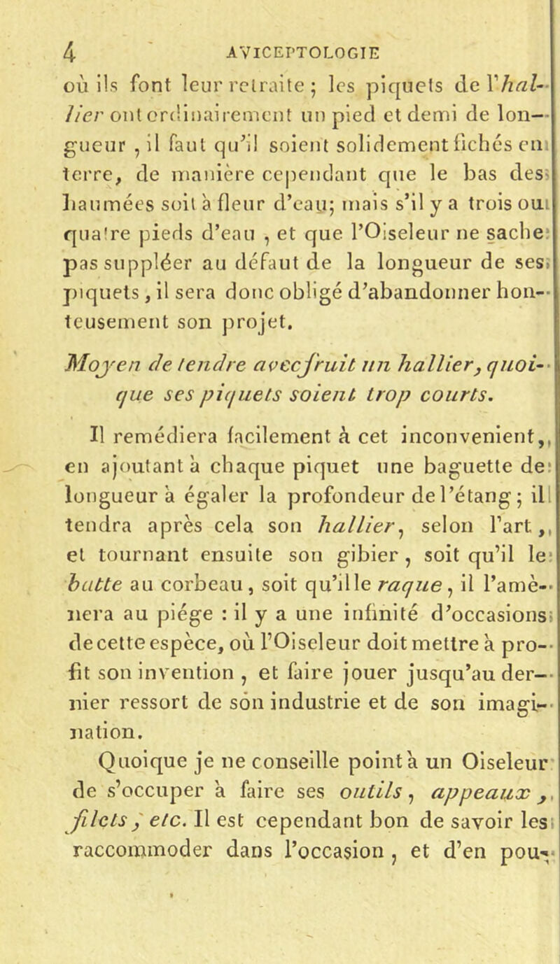 où ils font leur retraite ; les piquets de Y hui- lier ont ordinairement un pied et demi de lon- gueur , il faut qu'il soient solidement fichés em terre, de manière cependant que le bas des haumées soit à fleur d’eau; mais s’il y a trois oui qua're pieds d’eau , et que l’Oiseleur ne sache; pas suppléer au défaut de la longueur de ses; piquets, il sera donc obligé d’abandonner hon- teusement son projet. Moyen de tendre avccjruit un huilier, quoi- que ses piquets soient trop courts. Il remédiera facilement à cet inconvénient,, en ajoutant à chaque piquet une baguette de; longueur à égaler la profondeur de l’étang ; il tendra après cela son huilier, selon l’art,, et tournant ensuite son gibier, soit qu’il le hutte au corbeau, soit qu’il le raque, il l'amè- nera au piège : il y a une infinité d’occasions; de cette espèce, où l’Oiseleur doit mettre à pro- fit son invention , et faire jouer jusqu’au der- nier ressort de son industrie et de son imagi- nation. Quoique je ne conseille pointa un Oiseleur de s’occuper à faire ses outils, appeaux ,, filets j etc. Il est cependant bon de savoir les raccommoder dans l’occasion , et d’en pou^