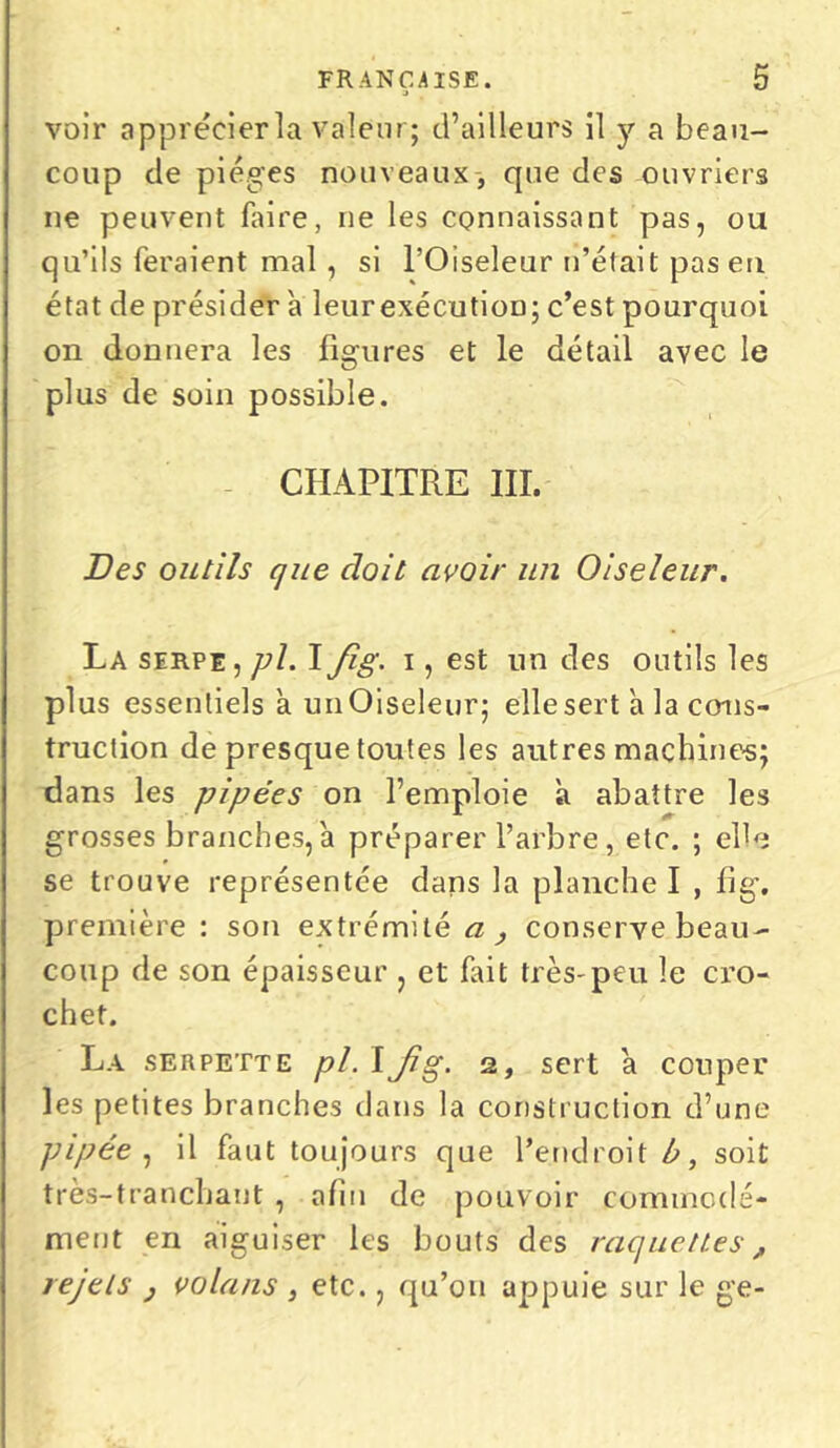 voir apprécier la valeur; d’ailleurs il y a beau- coup de pièges nouveaux , que des ouvriers ne peuvent faire, ne les connaissant pas, ou qu’ils feraient mal, si l’Oiseleur n’était pas eu état de présider a leurexécutioD; c’est pourquoi on donnera les figures et le détail avec le plus de soin possible. CHAPITRE III. Des outils que doit avoir un Oiseleur. La serpe, pl. I Jig. i, est un des outils les plus essentiels a unOiseleur; elle sert a la cons- truction de presque toutes les autres machine-s; dans les pipées on l’emploie à abattre les grosses branches, a préparer l’arbre, etc. ; elle se trouve représentée dans la planche I , lig. première: son extrémité a, conserve beau- coup de son épaisseur , et fait très-peu le cro- chet. La serpette pl. IJig. 2, sert à couper les petites branches dans la construction d’une pipée , il faut toujours que l’endroit b, soit très-tranchant , afin de pouvoir commodé- ment en aiguiser les bouts des raquettes, rejets } volans , etc., qu’011 appuie sur le ge-