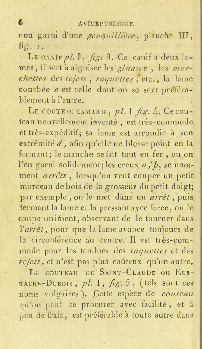 non garni d’une genou il Hère, planche III, iig. i. Le canif uL I, fi'gi 3. Ce canif a deux la- mes , il sert à aiguiser les gluaux , les man- chettes des rejets, raq nettes , etc., la lame courbée e est celle dont on se sert p référa- blement a l’autre. Le coûte-vu camard , pl. I fg. 4-. Ce cou- teau nouvellement inventé , est très-commode et très-expéditif; sa lame est arrondie à son extrémité d, afin qu’elle ne blesse point en la fermant; le manche se fint tout en fer , ou on l’en garni solidement; les creux a, Z>, se nom- ment arrêts , lorsqu’on veut couper un petit morceau de bois de la grosseur du petit doigt; par exemple , on le met dans un arrêt, puis fermant la lame et la pressant avec force, on le coupe unifient, observant de le tourner dans Varrêt, pour que la lame avance toujours de la circonférence au centre. 11 est très-com- mode pour les tendues des raquettes et des rejets, et n’est pas plus coûteux qu’un autre. Le couteau de Saint-Claude ou Eus- tàche-Dubois , pl. I, fig. 5 , ( tels sont ces noms vulgaires ). jCette espèce de couteau qu’on peut se procurer avec facilité , et a peu de frais, est préférable à toute autre dans