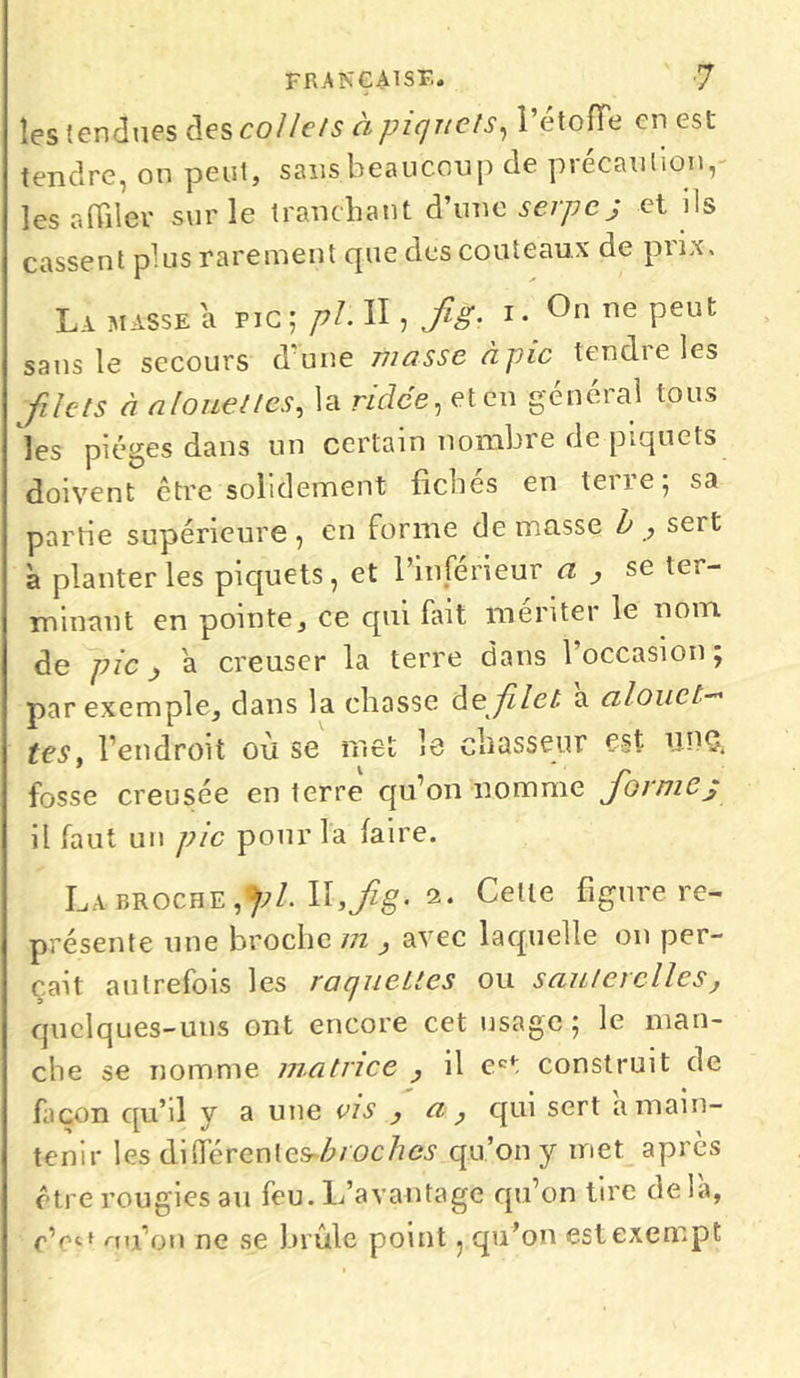 les fendues des collets à piquets, l’étoffe en est tendre, on peut, sans beaucoup de précaution, les affiler sur le tranchant d’une serpe j et ils cassent plus rarement que des couteaux de prix. La masse a pic; pl. Il, Jig. i* Cn ne Peut sans le secours d’une musse à pic tendre les filets à alouettes, la ridée, et en général tous les pièges dans un certain nombre de piquets doivent être solidement fiches en teiie; sa partie supérieure, en forme de masse b , sert à planter les piquets, et l’inférieur a , se ter- minant en pointe, ce cpii fait menter le nom de pic j a creuser la terre dans 1 occasion ; par exemple, dans la chasse de filet, à alouet- tes, l’endroit où se met le chasseur est UPÇ. fosse creusée en terre qu’on nomme fioimej il faut un pic pour la faire. Labroche,};/. Ilijfe. 2. Cette figure re- présente une broche m , avec laquelle on per- çait autrefois les raquettes ou sauterelles, quelques-uns ont encore cet usage ; le man- che se nomme matrice , il ect construit de façon quhl y a une vis , a , qui sert a main- tenir les différentesbroches qu’on y met après être rougies au feu. L’avantage qu’on tire de là, cnu’on ne se brûle point, qu’on est exempt