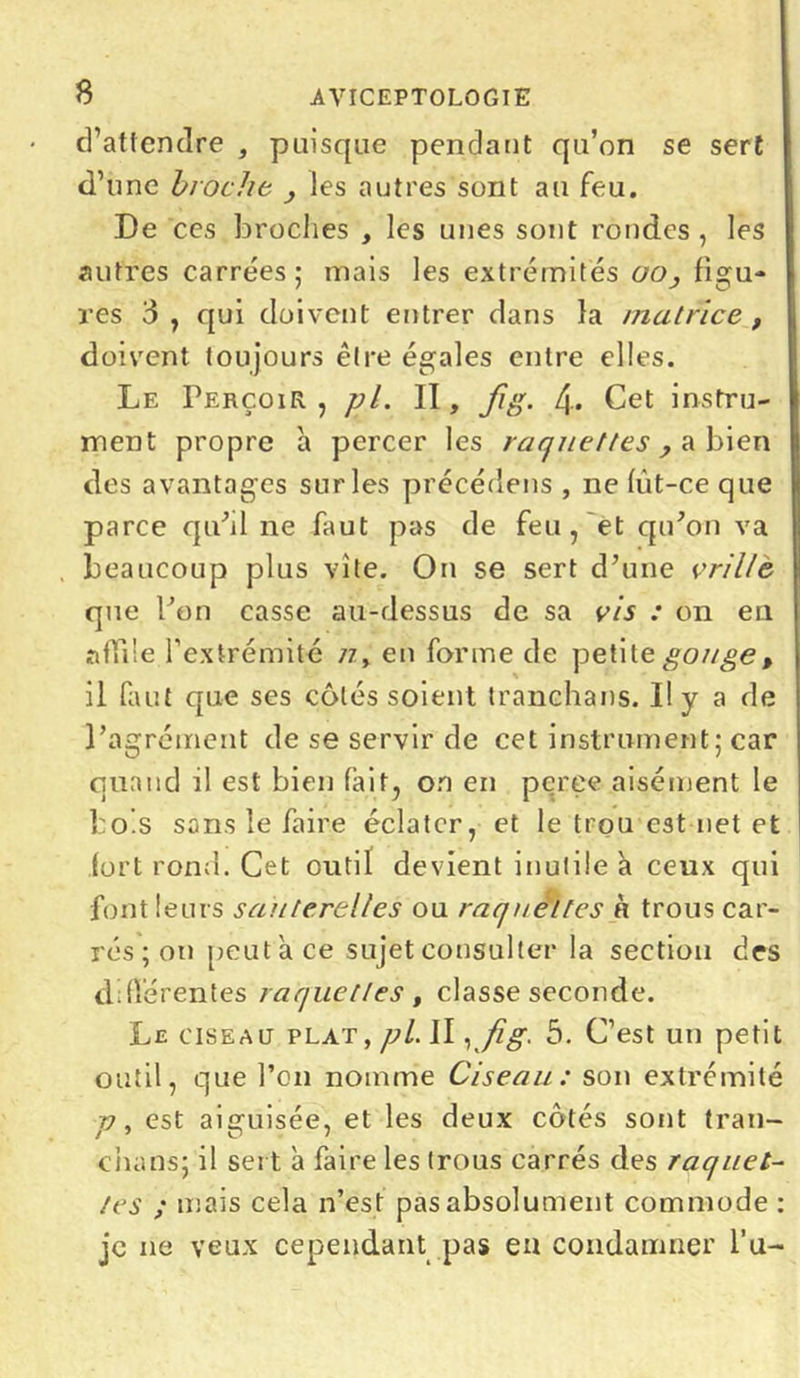 d’attendre , puisque pendant qu’on se sert d’une broche , les autres sont au feu. De ces broches , les unes sont rondes , les autres carrées; mais les extrémités oo, figu- res 3 j qui doivent entrer dans la //tutrice , doivent toujours être égales entre elles. Le Perçoir , pl. Il, fig. 4-. Cet instru- ment propre a percer les raquettes , a bien des avantages sur les précédens , ne fût-ce que parce qu'il ne faut pas de feu , et qu'on va beaucoup plus vite. On se sert d’une vrille que l’on casse au-dessus de sa vis : on en affile l’extrémité /z, en forme de petite gouge, il faut que ses côtés soient tranchans. Il y a de l’agrément de se servir de cet instrument; car quand il est bien (ait, on en pçree aisément le bols sans le faire éclater, et le trou est net et fort rond. Cet outil devient inutile à ceux qui font leurs sauterelles ou raquettes à trous car- rés ; on peut à ce sujet consulter la section des différentes raquettes, classe seconde. Le ciseau plat, pl. JI, fig. 5. C’est un petit outil, que l’on nomme Ciseau: son extrémité v, est aiguisée, et les deux côtés sont tran- chuns; il sert à faire les trous carrés des raquet- tes ; mais cela n’est pas absolument commode : je ne veux cependant pas en condamner Pu-