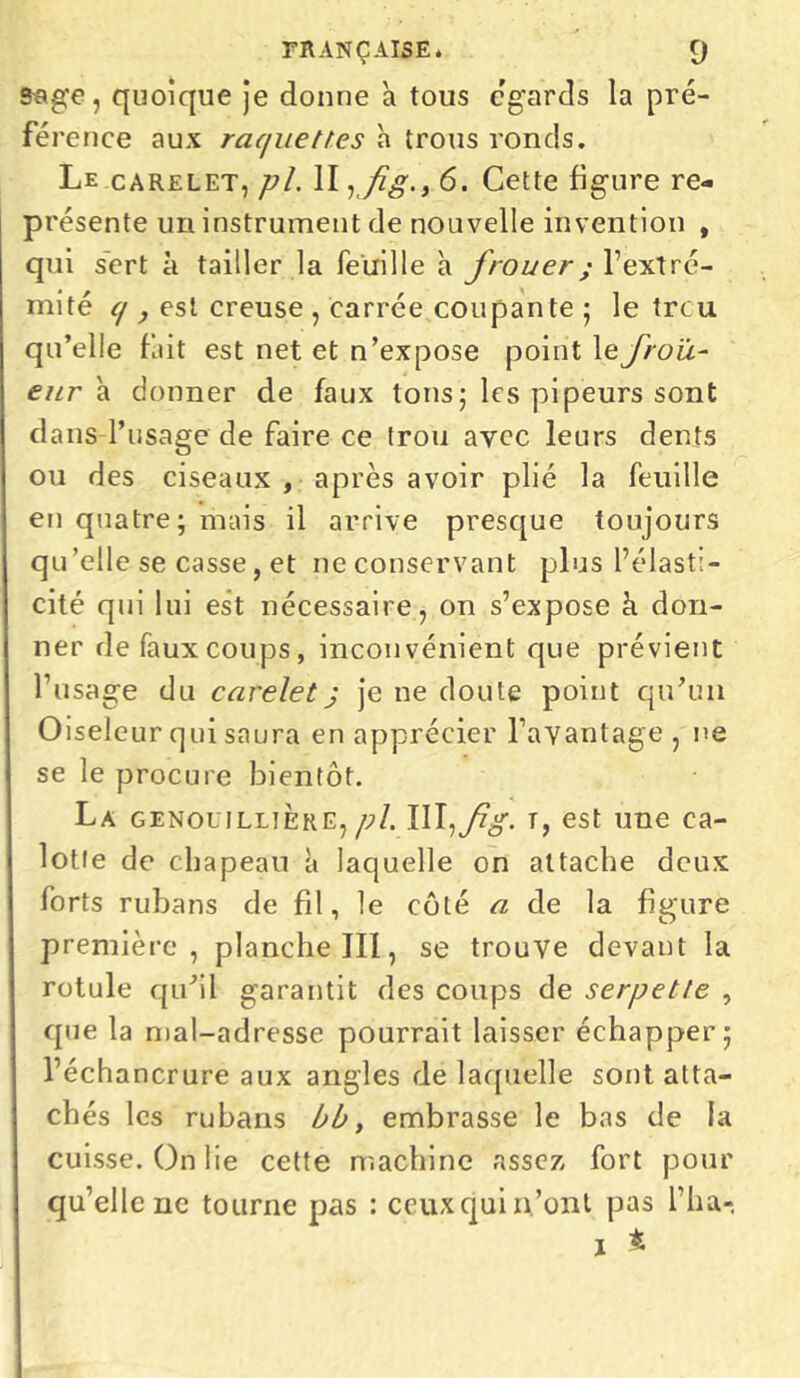ssge, quoique je donne a tous égards la pré- férence aux raquettes h trous ronds. Le carelet, pl. II, fig.> 6. Cette figure re- présente un instrument de nouvelle invention , qui sert à tailler la feuille h frouer ; l’extré- mité q , est creuse , carrée coupante ; le trcu qu’elle fait est net et n’expose point \e frott- eur \ donner de faux tons ; les pipeurs sont dans l’usage de faire ce trou avec leurs dents ou des ciseaux , après avoir plié la feuille en quatre; mais il arrive presque toujours qu’elle se casse, et neconservant plus l’élasti- cité qui lui est nécessaire , on s’expose à don- ner de faux coups, inconvénient que prévient l’usage du carelet j je ne doute point qu’un Oiseleur qui saura en apprécier l’avantage, ne se le procure bientôt. La genouillière, pl. III,t, est une ca- lotte de chapeau à laquelle on attache deux forts rubans de fil, le côté a de la figure première, planche III, se trouve devant la rotule qu’il garantit des coups de serpette , que la mal-adresse pourrait laisser échapper; l’échancrure aux angles de laquelle sont alta- ch és les rubans bb, embrasse le bas de la cuisse. On lie cette machine assez fort pour qu’elle ne tourne pas : ceuxquin’ont pas l’ha- ï *