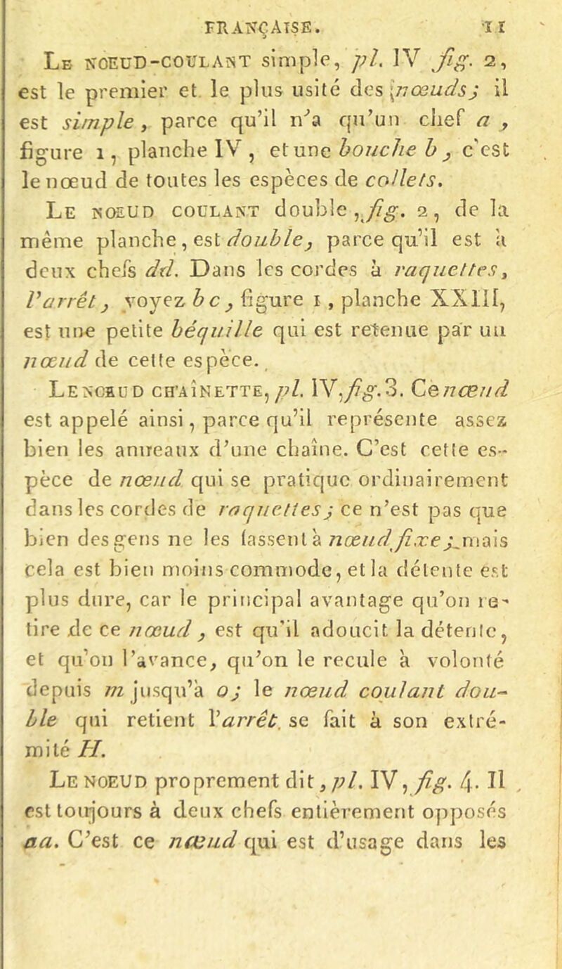 fh ano aise. iï Le noeud-coulant simple, pi. IV fig. 2, est le premier et le plus usité des [nœudsJ il est simple, parce qu’il iVa qu’un chef a , figure 1, planche IV , et une bouche b > c'est le nœud de toutes les espèces de collets. Le noeud coulant double 2, de la même planche, est double, parce qu’il est a deux chefs dtl. Dans les cordes à raquettes, Varrêt} voyez bc, figure 1 , planche XXIII, est une petite béquille qui est retenue par un nœud de cette espèce. Lencbud chaînette,pl. W.fig.3. Cenœud est appelé ainsi, parce qu’il représente assez bien les anneaux d’une chaîne. C’est cette es- pèce de nœud qui se pratique ordinairement dans les cordes de raquettesj ce n’est pas que bien desgens ne les lassent à nœud fixe ^ tuais cela est bien moins commode, et la détente est plus dure, car le principal avantage qu’on re- tire de ce nœud , est qu’il adoucit la détente, et qu’on l’avance, qu’on le recule à volonté depuis m jusqu’à oj le nœud coulant dou- ble qui retient Y arrêt, se fait à son extré- mité H. Le noeud proprement dit, pl. IV, fi g. f\. Il est toujours à deux chefs entièrement opposés aa. C’est ce nœud qui est d’usage dans les