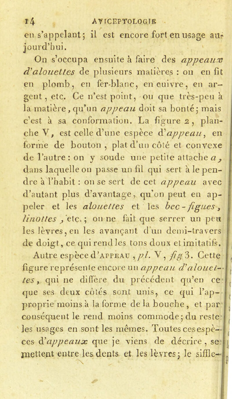en s’appelant; il est encore fort en usage au- jourd’hui. On s’occupa ensuite h faire des appeaux d'alouettes de plusieurs matières : on en fit en plomb, en fer-blanc, en cuivre, en ar- gent, etc. Ce n’est point, ou que très-peu à la matière , qu’un appeau doit sa bonté; mais c’est à sa conformation. La figures, plan- che V, est celle d’une espèce d’appeau, en forme de bouton , plat d’un côté et convexe de l’autre: on y soude une petite attache a, dans laquelle on passe un fil qui sert à le pen- dre 'a l’habit : on se sert de cet appeau avec d’autant plus d’avantage, qu’on peut en ap- peler et les alouettes et les bec-figues, linottes ^ etc. ; on ne fait que serrer un peu les lèvres, en les avançant d un demi-travers de doigt, ce qui rend les tons doux et imitatifs. Autre espèce d’APPEAü ,pl. V, fig?>. Cette figure représente encore un appeau d'alouet- tes , qui ne diffère du précédent qu’en ce que ses deux côtés sont unis, ce qui l’ap- proprie moins k la forme de la bouche , et par conséquent le rend moins commode ; du reste les usages en sont les mêmes. Toutes ces espè- ces d’appeaux que je viens de décrire , se mettent entre les dents et les lèvres; le siffle- f c c c ! ( f{ i P