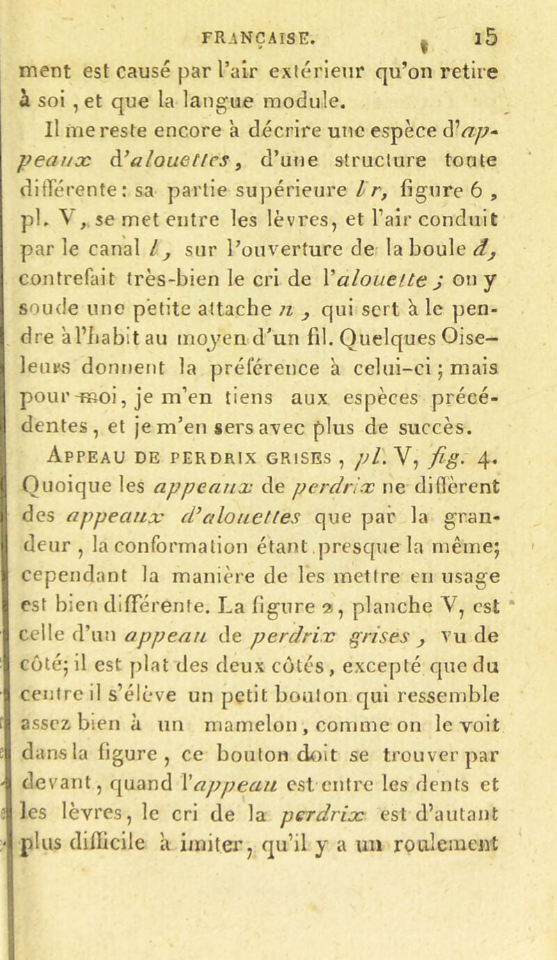 ment est causé par l’air extérieur qu’on retire a soi , et que la langue module. Il me reste encore a décrire une espèce d^ap- peaux d’alouettes, d’une structure toute differente: sa partie supérieure Ir, figure 6 , pl. V , se met entre les lèvres, et l’air conduit parle canal l, sur l’ouverture de la boule â, contrefait très-bien le cri de l’alouette j on y soude une petite attache n } qui sert à le pen- dre àl’habit au moyen d’un fil. Quelques Oise- leurs donnent la préférence à celui-ci ; mais pour-moi, je m’en tiens aux espèces précé- dentes, et je m’en sers avec plus de succès. Appeau de perdrix grises , pl. V, fig. 4. Quoique les appeaux de perdrix ne diffèrent des appeaux d’alouettes que par la gran- deur , la conformation étant presque la même; cependant la manière de les mettre en usage est bien differente. La figure 3, planche V, est celle d’un appeau de perdrix grises , vu de côté; il est plat des deux côtés , excepté que du centre il s’élève un petit bouton qui ressemble assez bien à un mamelon , comme on le voit dans la figure, ce bouton doit se trouver par devant, quand Xappeau est entre les dents et les lèvres, le cri de la perdrix est d’autant plus difficile à imiter, qu’il y a un roulement