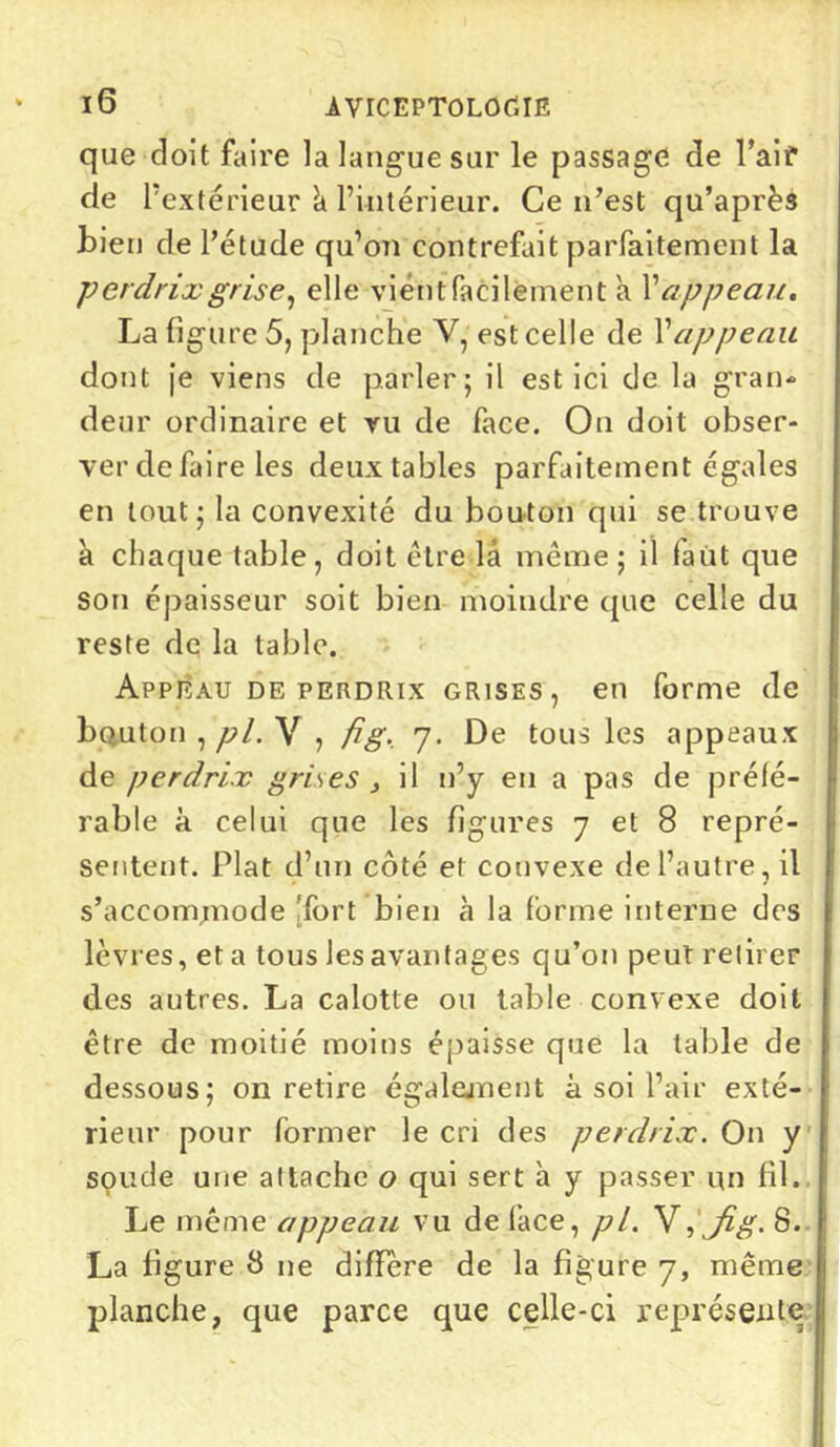 que doit faire la langue sur le passage de Pair de l’extérieur à l’intérieur. Ce n’est qu’après bien de l’étude qu’on contrefait parfaitement la perdrix grise, elle vient facilement a X appeau. La figure 5, planche V, est celle de Xappeau dont je viens de parler; il est ici de la gran- deur ordinaire et ru de face. On doit obser- ver de faire les deux tables parfaitement égales en tout; la convexité du bouton qui se trouve à chaque table, doit être là même ; il faut que son épaisseur soit bien moindre que celle du reste de la table. Appeau de perdrix grises, en forme de bouton , pl. V , fig. 7. De tous les appeaux de perdrix grises , il n’y en a pas de préfé- rable à celui que les figures 7 et 8 repré- sentent. Plat d’un côté et convexe de l’autre, il s’accommode 'fort bien à la forme interne des lèvres, et a tous les avantages qu’on peut retirer des autres. La calotte ou table convexe doit être de moitié moins épaisse que la table de dessous; on retire également à soi l’air exté- rieur pour former le cri des perdrix. On y soude une attache o qui sert à y passer un fil. Le même appeau vu de face, pl. V,Jig. 8. La figure 8 ne diffère de la figure 7, même planche, que parce que celle-ci représente