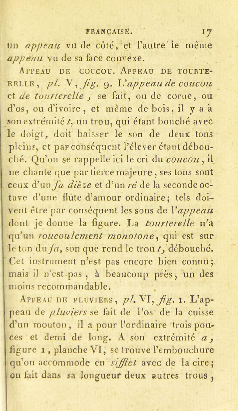 un appeau vu de côté, et l’autre le même appeau vu de sa face convexe. Appeau de coucou. Appeau de tourte- relle, pi. \ ' , Jig. 9. L’appeau de coucou et de tourterelle > se fait, ou de corne, ou d’os, ou d'ivoire , et même de bois, il y a à son extrémité /, un trou, qui étant bouché avec le doigt, doit baisser le son de deux tons pleins, et par conséquent l’élever étant débou- ché. Qu’on se rappelle ici le cri du coucou, il ne chante que par tierre majeure, ses tons sont ceux d’un J'a dièze et d’un ré de la seconde oc- j tave d’une llute d’amour ordinaire; tels doi- : vent être par conséquent les sons de Vappeau ! dont je donne la figure. La tourterelle ira ! qu’un roucoulement monotone, qui est sur ! le ton du fa, son que rend le trou //débouché, j Cet instrument n’est pas encore bien connu; 1 mais il n’est pas , à beaucoup près, un des moins recommandable. Appeau de pluviers, pl.W, jig. 1. L’ap- peau de pluviers se fait de l’os de la cuisse d’un mouton, il a pour l’ordinaire trois pou- ces et demi de long. A son extrémité a 3 figure 1, planche VI, se trouve l’embouchure qu’on accommode en sifflet avec de la cire; on fait dans sa longueur deux autres trous ,