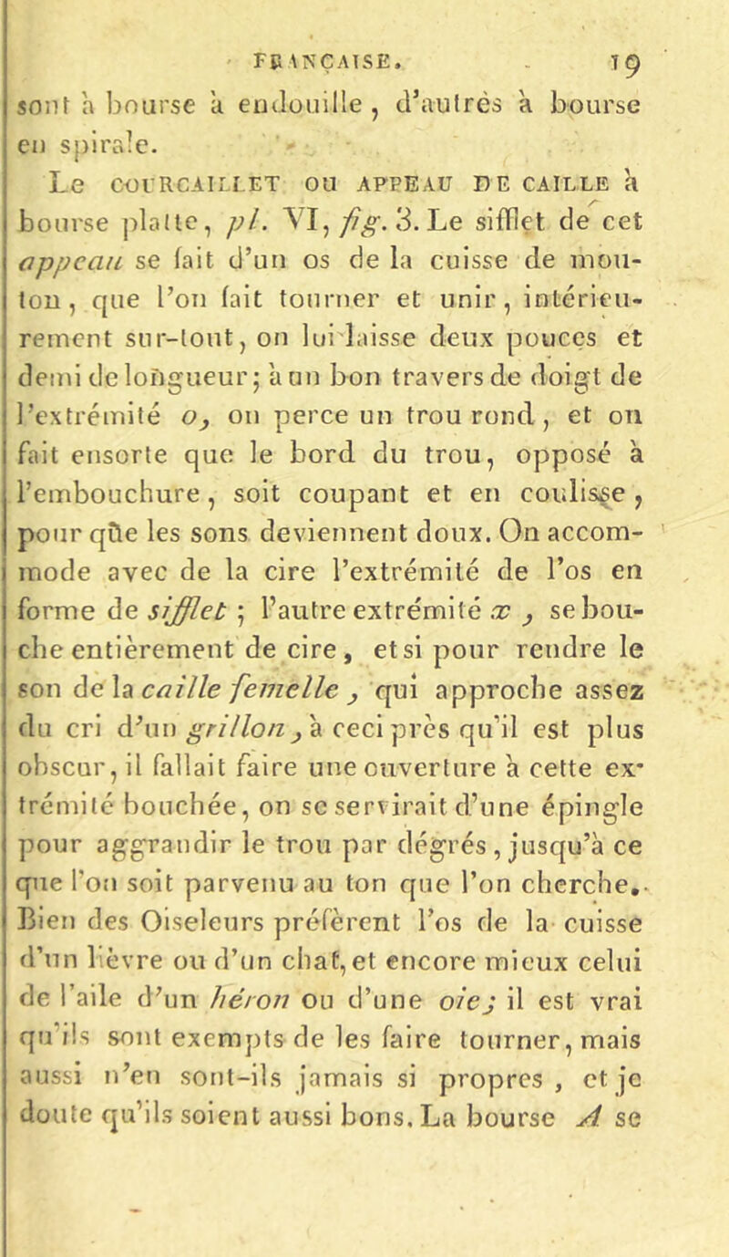 sont a bourse a endouille , d'autrès h bourse en spirale. Le COlRCAILLET OU APPEAU DE CAILLE h bourse plalte, pi. VI,/Ç£. 3. Le sifflet de cet appeau se fait d’un os de la cuisse de mou- tou , que l’on fait tourner et unir, intérieu- rement sur-tout, on lurlaisse deux pouces et demi de longueur 5 a un bon travers de doigt de l’extrémité o} on perce un trou rond, et on fait ensorte que le bord du trou, opposé a l’embouchure, soit coupant et en coulisse, pour qffe les sons deviennent doux. On accom- mode avec de la cire l’extrémité de l’os en forme de sifflet ; l’autre extrémité x , se bou- che entièrement de cire, et si pour rendre le son delà caille femelle , qui approche assez du cri d'un grillon, à ceci près qu’il est plus obscur, il fallait faire une ouverture a cette ex* trémité bouchée, on se serviraitd’une épingle pour aggrandir le trou par degrés , jusqu’à ce que l’on soit parvenu au ton que l’on cherche.- Bien des Oiseleurs préfèrent l’os de la cuisse d’un lièvre ou d’un chat,et encore mieux celui de l’aile d’un héron ou d’une oiej il est vrai qu ils sont exempts de les faire tourner, mais aussi n’en sont-ils jamais si propres , et je doute qu’ils soient aussi bons. La bourse A se