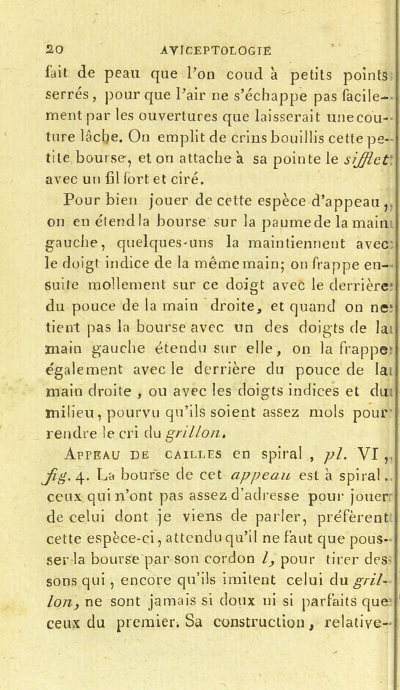 lait de peau que l’on coud à petits points serrés, pour que Pair ne s’échappe pas facile- ment par les ouvertures que laisserait unecou • ture lâche. On emplit de crins bouillis cette pe- tite bourse, et on attache a sa pointe le sifflet avec un fil fort et ciré. Pour bien jouer de cette espèce d’appeau ,, on enétendla bourse sur la paumede la main gauche, quelques-uns la maintiennent avec le doigt indice de la même main; on frappe en- suite mollement sur ce doigt avec le derrière du pouce de la main droite, et quand on ne* tient pas la bourse avec un des doigts de la: main gauche étendu sur elle, on la frappe* également avec le derrière du pouce de lai main droite , ou avec les doigts indices et du milieu, pourvu qu’ils soient assez mois pour rendre le cri du grillon. Appeau de cailles en spiral , pl. VI ,. Jig. 4. La bourse de cet appeau est à spiral, ceux qui n’ont pas assez d’adresse pour jouer de celui dont je viens de parler, préfèrent cette espèce-ci, attendu qu’il ne faut que pous- ser la bourse par son cordon l, pour tirer des sons qui , encore qu’ils imitent celui du gril- lon, ne sont jamais si doux ni si parfaits que ceux du premier. Sa construction, relative-