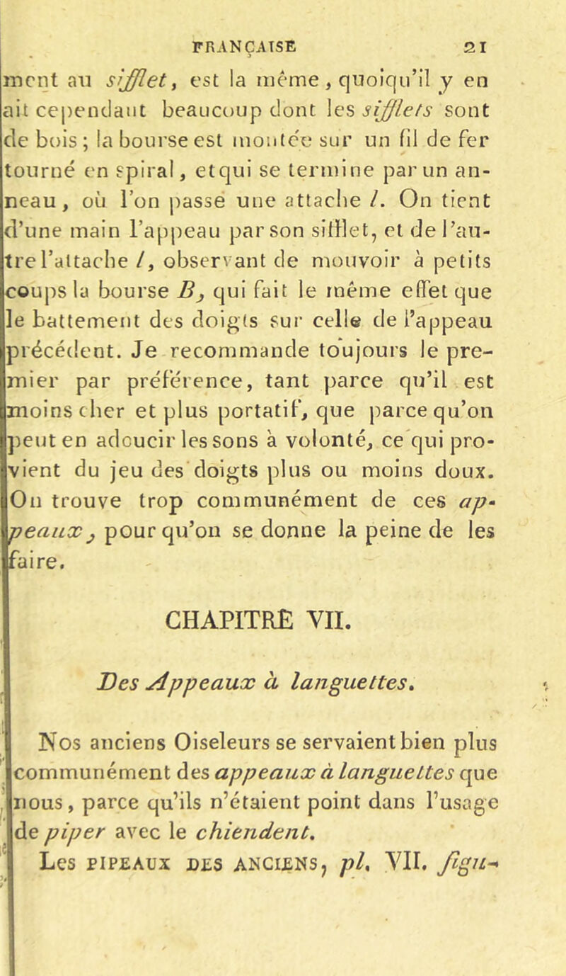 ment an sifflet, est la même, quoiqu’il y en ait cependant beaucoup dont les sifflets sont de bois; la bourse est montée sur un fil de fer tourné en spiral, etqui se termine par un an- neau, où l’on passe une attache /. On tient d’une main l’appeau par son silllet, et de l’au- tre l’attache /, observant de mouvoir à petits coups la bourse B} qui fait le même effet que le battement des doigts sur celle de l’appeau précédent. Je recommande toujours le pre- mier par préférence, tant parce qu’il est moins cher et plus portatif, que parce qu’on peut en adoucir les sons à volonté, ce qui pro- vient du jeu des doigts plus ou moins doux. Ou trouve trop communément de ces ap- peaux : pour qu’on se donne la peine de les faire. CHAPITRE VII. Des Appeaux à languettes. Nos anciens Oiseleurs se servaientbien plus communément des appeaux à langueLtes que nous, parce qu’ils n’étaient point dans l’usage de piper avec le chiendent. Les PIPEAUX DES ANCIENSj pl, VII. fîgU->