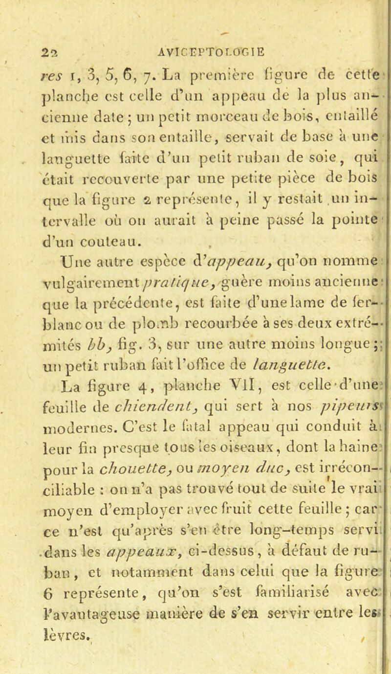 21 AVICEPTOCOGIE res r, 3, 5, 6, ]. La première ligure de cette planche est celle d’un appeau de la plus an- cienne date ; un petit morceau de bois, entaillé et mis dans son entaille, servait de base à une languette faite d’un petit ruban desoie, qui était recouverte par une petite pièce de bois que la figure 2 représente, il y restait un in- tervalle où ou aurait a peine passé la pointe d’un couteau. Une autre espèce d'appeau, qu’on nomme vulgairement pratique, guère moins ancienne’ que la précédente, est faite d’une lame de 1er-- blanc ou de plomb recourbée à ses deux extré- mités bb, fig. 3, sur une autre moins longue;: un petit ruban fait l’office de languette,. La figure 4, planche Vil, est celle-d’une feuille de chiendent, qui sert h nos pi peins modernes. C’est le fatal appeau qui conduit à: leur fin presque tous les oiseaux, dont la haine pour la chouette, ou moyen duc, est irrécon— , ciliable : on n’a pas trouvé tout de suite le vrai moyen d’employer avec fruit cette feuille; car ce n’est qu’a près s’en être long-temps servi • dans les appeaux, ci-dessus, à défaut de ru- ban, et notamment dans celui que la figure 6 représente, qu’on s’est familiarisé avec l’a va u ta ge use manière de s’en servir entre les lèvres.