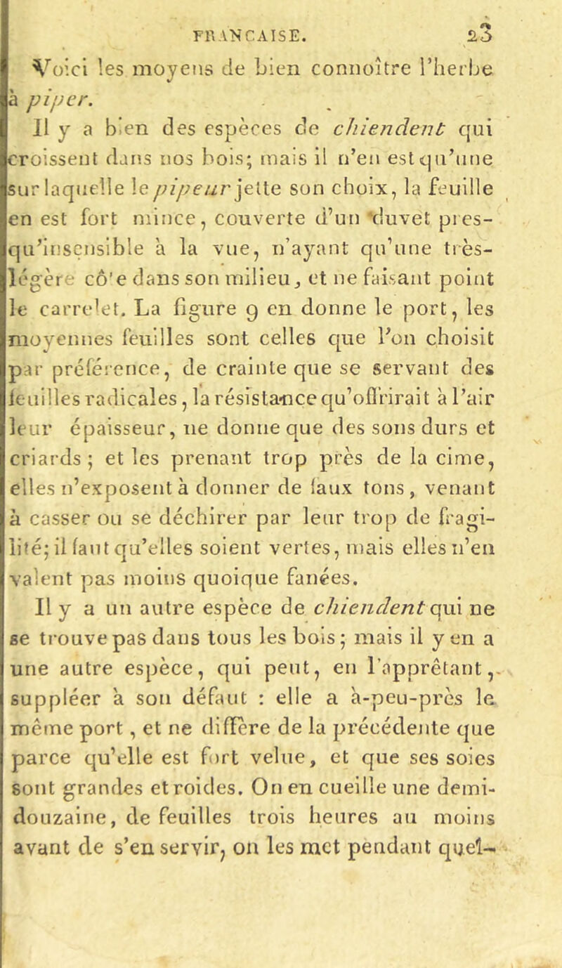 Voici les moyens de bien connoître l’herbe à piper. Il y a bien des espèces de chiendent qui croissent dans nos bois; mais il n’en est qu’une sur laquelle le pipeur jette son choix, la feuille en est fort mince, couverte d’un 'duvet pres- qu’insensible a la vue, n’ayant qu’une très- légère cô’e dans son milieu, et ne faisant point le carrelet. La figure g en donne le port, les moyennes feuilles sont celles que l’on choisit par préférence, de crainte que se servant des feuilles radicales, la résistance qu’offrirait à l’air leur épaisseur, ne donne que des sons durs et criards; et les prenant trop près de la cime, elles n’exposent à donner de (aux tons, venant à casser ou se déchirer par leur trop de fragi- lité; il faut qu’eiles soient vertes, mais elles n’en valent pas moins quoique fanées. Il y a un autre espèce de chiendent qui ne se trouve pas dans tous les bois ; mais il y en a une autre espèce, qui peut, eu l’apprêtant ,- suppléer a sou défaut : elle a à-peu-près le même port, et ne diffère de la précédente que parce qu’elle est fort velue, et que ses soies sont grandes etroides. On en cueille une demi- douzaine, de feuilles trois heures au moins avant de s’en servir, on les met pendant quel-