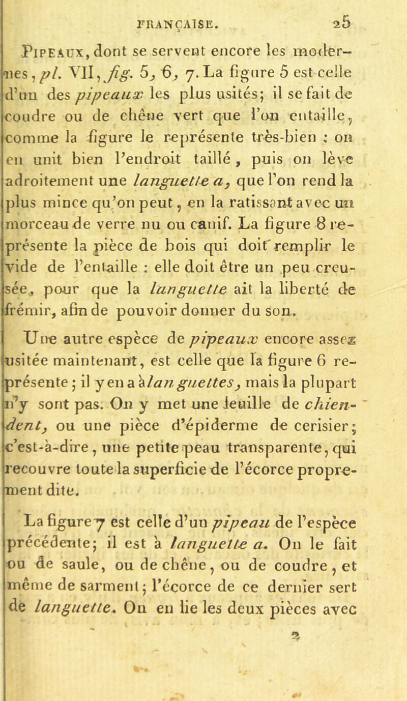 25 3 Pipeaux, dont se servent encore les moder- nes,/;/. Vil, /'#. 5j 6, 7. La figure 5 est celle d’un des pipeaux les plus usités; il se fait de coudre ou de chêne vert que l’on entaille, comme la figure le représente très-bien : on en unit bien Pendrait taillé, puis on lève adroitement une languette a, que Ton rend la plus mince qu’on peut, en la ratissant avec un morceau de verre nu ou canif. La figure 8 re- présente la pièce de bois qui doif remplir le Yide de l’entaille : elle doit être un peu creu- sée., pour que la languette ait la liberté de frémir, afin de pouvoir donner du son. Une autre espèce de pipeaux encore asses usitée maintenant, est celle que la figure 6 re- présente ; il yen a alan guettes, mais la plupart n7y sont pas. On y met une feuille de chien- ~ dent j ou une pièce d’épiderme de cerisier; c’est-à-dire, une petite peau transparente, qui recouvre toute la superficie de l’écorce propre- ment dite. La figurey est celle d’un pipeau de l’espèce précédente; il est 'a languette a. O11 le fait nu de saule, ou de chêne, ou de coudre , et même de sarment; l’écorce de ce dernier sert de languette« Ou en lie les deux pièces avec