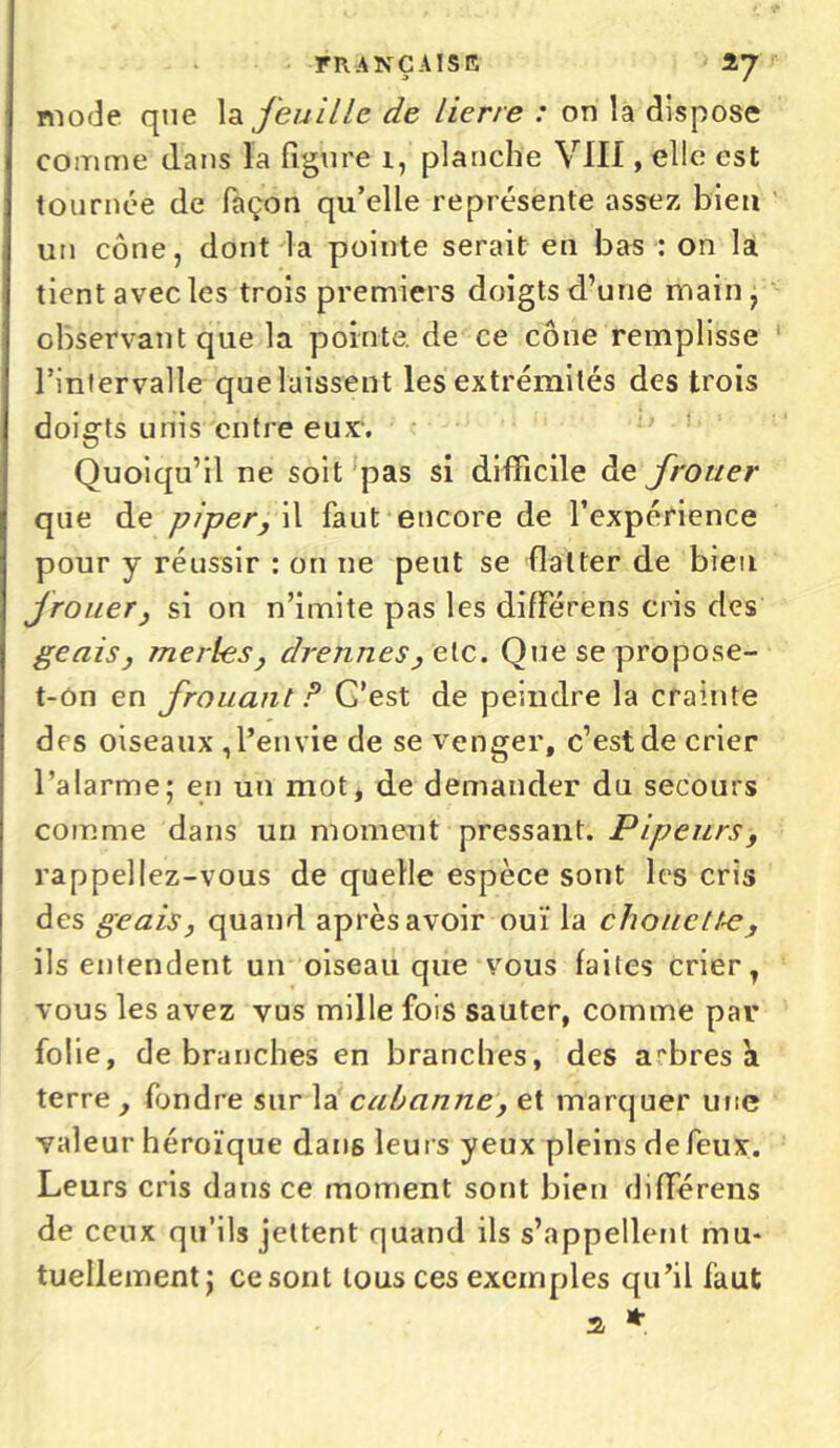 mode que la feuille de lierre : on la dispose comme dans la figure i, planche VIII, elle est tournée de façon qu’elle représente assez bien un cône, dont la pointe serait en bas : on la tient avec les trois premiers doigts d’une main, observant que la pointe, de ce cône remplisse l’intervalle que laissent les extrémités des trois doigts unis entre eux-. Quoiqu’il ne soit pas si difficile de frotter que de piper, il faut encore de l’expérience pour y réussir : on ne peut se flatter de bien frotter, si on n’imite pas les différens cris des geais, merles, drennes^elc. Que se propose- t-ôn en frouant ? G’est de peindre la crainte des oiseaux , l’envie de se venger, c’est de crier l’alarme; en un mot, de demander du secours comme dans un moment pressant. Pipeurs, rappeliez-vous de quelle espèce sont les cris des geais, quand après avoir ouï la chouette, ils entendent un oiseau que vous faites crier, vous les avez vus mille fois sauter, comme par folie, débranchés en branches, des ambres h terre , fondre sur la cabanne, et marquer une valeur héroïque dans leurs yeux pleins de feux. Leurs cris dans ce moment sont bien différens de ceux qu’ils jettent quand ils s’appellent mu- tuellement; ce sont tous ces exemples qu’il faut a *