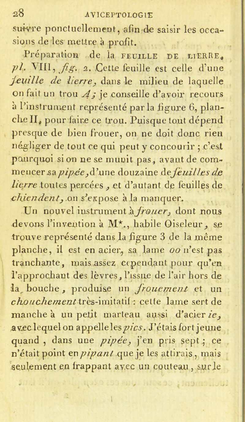 suivre ponctuellement, afin de saisir les occa- sions de les mel.tr,e à profit. Préparation de la feuille de lierre, ph Mil, Jîg. i. Cette feuille est celle d’une jeuille de lierre, dans le milieu de laquelle on fait un trou A ÿ je conseille d’avoir recours à l’instrument représenté parla figure 6, plan- che II, pour faire ce trou. Puisque tout dépend presque de bien f'rouer, on ne doit donc rien négliger de tout ce qui peut y concourir ; c’est pourquoi si on ne se munit pas , avant de com- mencer .sa pipée,d’une douzaine dejeuill.esde lierre toutes percées , et d’autant de feuilles de chiendent, on s’expose a la manquer. Un nouvel instrument hjrouer, dont nous devons l’invention a M*., habile Oiseleur^ se trouve représenté dans la figure 3 de la même planche, il est en acier., sa lame oo n’est pas tranchante, mais assez cependant pour qu’en l’approchant des lèvres,l’issne de l’air hors de la, bouche , produise un frottement et un chouchement très-imitatif : celle lame sert de manche à unpet.it marteau aussi d’acier ie, av.ee lequel on appelle les pics. J’étais fort jeune quand , dans une pipée, j’en pris sept \ ce n’était point en pipant que je les attirais, mais seulement en frappant avec un couteau , surle 1