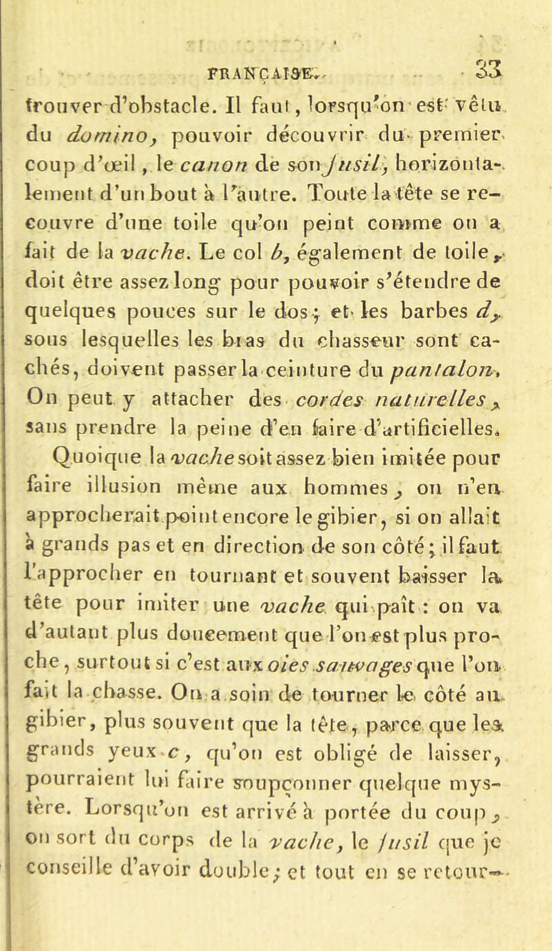 trouver d’obstacle. Il faut, lorsqu'on est' vêtu du domino, pouvoir découvrir du- premier coup d’œil , le canon dé son J us il, horizonta- lement d’un bout à l'autre. Toute la tête se re- couvre d’une toile qu’on peint comme on a fait de la vache. Le col b, également de toile y doit être assez long pour pouvoir s'étendre de quelques pouces sur le dos ; et-les barbes d> sous lesquelles les bras du chasseur sont ca- chés, doivent passer la ceinture du pantalon, On peut y attacher des cordes naturelles > sans prendre la peine d’en faire d'artificielles. Quoique la vache soit assez bien imitée pour faire illusion même aux hommes ^ on n’en approcherait point encore le gibier, si on allait à grands pas et en direction de son côté ; il faut l’approcher en tournant et souvent baisser la tête pour imiter une vache qui paît : on va d’autant plus doucement queTomest plus pro- che, surtout si c’est aux oies.sauvages que l’on- fait la chasse. On a soin de tourner le côté ail gibier, plus souvent que la tète, parce que le& grands yeux c, qu’on est obligé de laisser, pourraient lui faire soupçonner quelque mys- tère. Lorsqu’on est arrivé a portée du coup on sort du corps de la vache, le fusil que je conseille d’avoir double; et tout en se retour»-