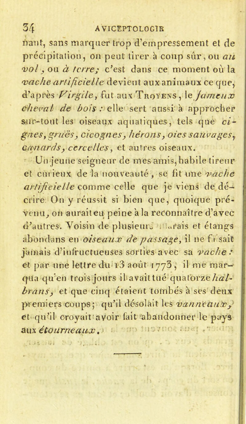 natif, sans marquer trop d’empressement et de précipitation, on peut tirer à coup sûr, ou ait vol , ou à terre; c’est dans ce moment où la vache artificielle devient aux animaux ce que, d’après Virgile, fut aux Trqvens, \e fameux cheval de bois : elle sert aussi à approcher sur-tout les oiseaux aquatiques, tels que ci- guës, grues, cicognes, hérons, oies sauvages, canards, cervelles, et autres oiseaux. Un jeune seigneur de mes amis, habile tireur et curieux de la nouveauté, se fit une vache artificielle comme celle que je viens de dé- crire On y réussit si bien que, quoique pré- venu, on auraiteu peine a la reconnaître d’avec d’autres. Voisin de plusieurs , ..rais et étangs abondans en oiseaux de passage, il ne faisait jamais d’infructueuses sorties avec sa vache : et par une lettre du i3 août 1773 , il me raar^ qua qu'en trois jours il avaittué quatorze/uz7- brans, et que cinq étaient tombés à ses deux premiers coups; qu’il désolait les vanneaux y et qu’il croyait avoir fait abandonner le pays aux étourneaux.