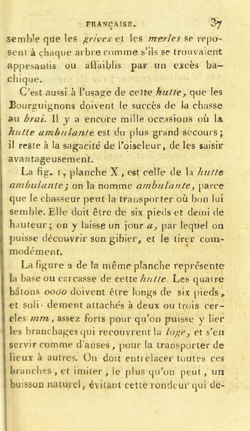 semble que les grives et les merles se repo- sent à chaque arbre comme s’ils se trouvaient appesantis ou affaiblis par un excès ba- chique. C’est aussi à l’usage de cette kulteque les Bourguignons doivent le succès de la chasse au brai. Il y a encore mille occasions où la hutte ambulante est du plus grand secours; il reste à la sagacité de l'oiseleur, de les saisir avantageusement. !La fig* i r planche X , est celle de la hutte ambulante ; on la nomme ambulante, parce que le chasseur peut la transporter où bon lui semble. Elle doit être d'e six pieds et demi de hauteur; on y laisse un jour a, par lequel on puisse découvrir son gibier, et le tirer com- modément. La figure 2 de la même planche représente la base ou carcasse de cette hutte. Les quatre bâtons 0000 doivent être longs de six pieds, et soli- dement attachés à deux ou trois cer- cles mm, assez forts pour qu’on puisse y lier les branchages qui recouvrent la loge} et s’en servir comme d’anses, pour la transporter de lieux à autres. On doit entielacer toutes ces branches , et imiter , le plus qu’on peut , un buisson naturel, évitant cette rondeur qui de-