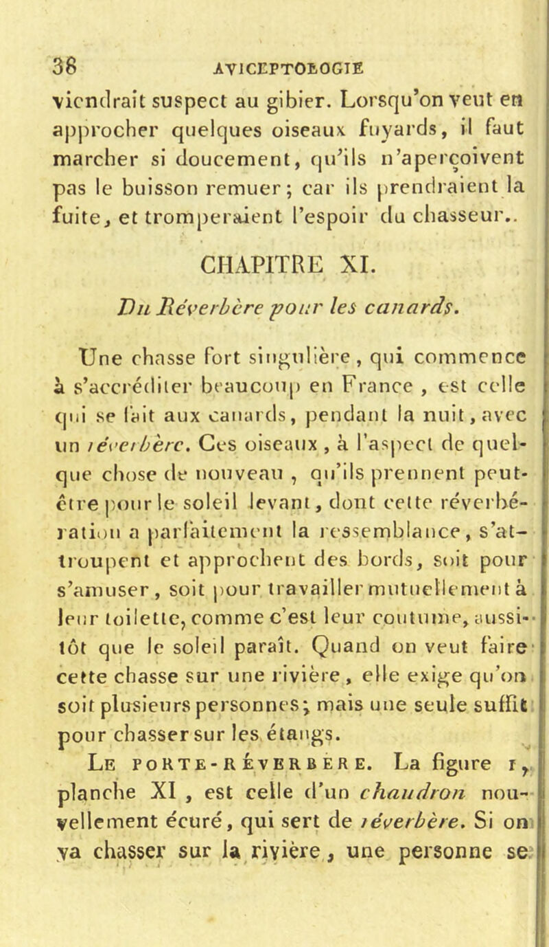 38 AV1CEPT0L0GIE viendrait suspect au gibier. Lorsqu’on veut en approcher quelques oiseaux fuyards, il faut marcher si doucement, qu’ils n’aperçoivent pas le buisson remuer; car ils prendraient la fuite, et tromperaient l’espoir du chasseur.. CHAPITRE XI. Du Réverbère -pour les canards. Une chasse fort singulière, qui commence à s’accréditer beaucoup en France , est celle qui se fait aux canards, pendant la nuit, avec un îéeerbèrc. Ces oiseaux , à l’aspect de quel- que chose de nouveau , qu’ils prennent peut- être pour le soleil levant, dont cette réverbé- ration a parfaitement la ressemblance, s’at- troupent et approchent des bords, soit pour s’amuser, soit pour, travailler mutuellement à leur toilette, comme c’est leur coutume, aussi- tôt que le soled paraît. Quand on veut faire cette chasse sur une rivière , elle exige qu'on soit plusieurs personnes; mais une seule suffit pour chasser sur les étangs. Le pohte-reverbere. La figure ly planche XI , est celle d’un chaudron nou- vellement écuré, qui sert de léwerbère. Si on va chasser sur la rivière, une personne se