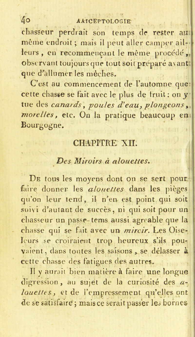 4o aàiceptologie chasseur perdrait son temps de rester au même endroit ; mais il peut aller camper ail- leurs , en recommençant le même procédé, observant toujours (jue tout soit préparé avant que d'allumer les mèches. C’est au commencement de l’automne que cette chasse se fait avec le plus de fruit : on y tue des canards, -poules d'eau, plongeons , more lies, etc. On la pratique beaucoup en Bourgogne. CHAPITRE XII. Des Miroirs à alouettes. De tous les moyens dont on se sert pour, faire donner les alouettes dans les pièges qu’on leur tend, il n’en est point qui soit suivi d’autant de succès, ni qui soit pour un chasseur un passe-tems aussi agrcable que la chasse qui se fait avec un mircir. Les Oise- leurs se croiraient trop heureux s’ils pou- vaient, dans toutes les saisons se délasser à cette chasse des fatigues des autres. II y aurait bien matière à faire une longue digression , au sujet de la curiosité des a- louetteSf et de l’empressement qu’elles ont de se satisfaire ; mais ce serait passer les bornes