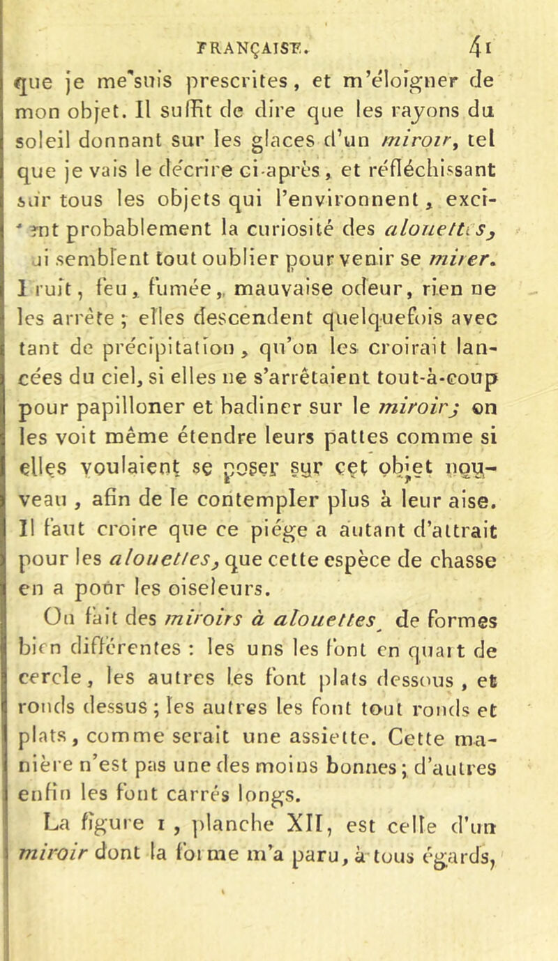 que je me'siiis prescrites, et m’éloigner de mon objet. Il suffit de dire que les rayons du. soleil donnant sur les glaces d’un miroir, tel que je vais le décrire ci-après, et réfléchissant sur tous les objets qui l’environnent, exci- •* ?nt probablement la curiosité des alouettes, ai semblent tout oublier pour venir se mirer. I ruit, feu, fumée, mauvaise odeur, rien ne les arrête ; elles descendent quelquefois avec tant de précipitation, qu’on les croirait lan- cées du ciel, si elles ne s’arrêtaient tout-à-coup pour papilloner et badiner sur le miroirj on les voit même étendre leurs pattes comme si elles voulaient sç poser syr cet obiet nou- veau , afin de le contempler plus à leur aise. II faut croire que ce piège a autant d’attrait pour les alouettes} que cette espèce de chasse en a pour les oiseleurs. On fait des miroirs à alouettes de formes bien differentes : les uns les font en quart de cercle, les autres les font plats dessous, et ronds dessus ; les autres les font tout ronds et plats, comme serait une assiette. Cette ma- nière n’est pas une des moins bonnes ; d’autres enfin les font carrés longs. La figure i , planche XII, est celle d’un miroir dont la foi me m’a paru, à-tous égards,