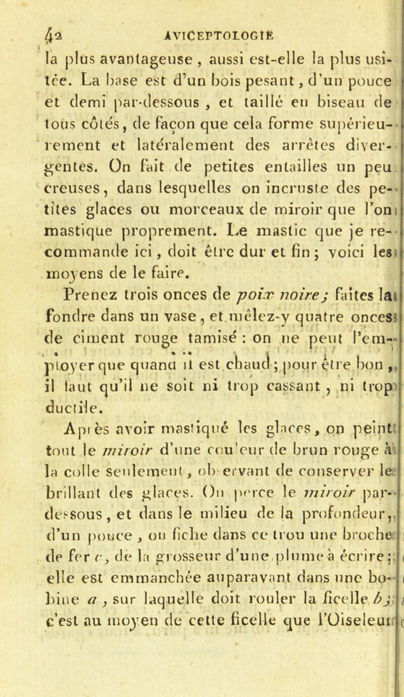 la plus avantageuse , aussi est-elle la plus usi- tée. La base est d’un bois pesant, d’un pouce et demi par-dessous , et taillé en biseau de tous côtés, de façon que cela forme supérieu- rement et latéralement des arrêtes diver- gentes. On fait de petites entailles un peu creuses, dans lesquelles on incruste des pe- tites glaces ou morceaux de miroir que l’on mastique proprement. Le mastic que je re- commande ici, doit être dur et fin ; voici les moyens de le faire. Prenez trois onces de poix noire ; faites lai fondre dans un vase, et mêlez-y quatre onces- de ciment rouge tamisé : on ne peut l’em- ployer que quand il est chaud ; pour être bon , il laut qu’il ne soit ni trop cassant , ni trop ductile. Aptes avoir mastiqué les glaces, on peint tout le miroir d’une cou'eur de brun rouge à la colle seulement, ob ervant de conserver le brillant des glaces. On perce le miroir par- dessous, et dans le milieu de la profondeur,, d’un pouce , on fiche dans ce trou une broche de fer r, de la grosseur d’une plume à écrire;; i elle est emmanchée auparavant dans une bo- i bine a , sur laquelle doit rouler la ficelle bj / c’est au moyen de cette ficelle que l’Oiseleui c