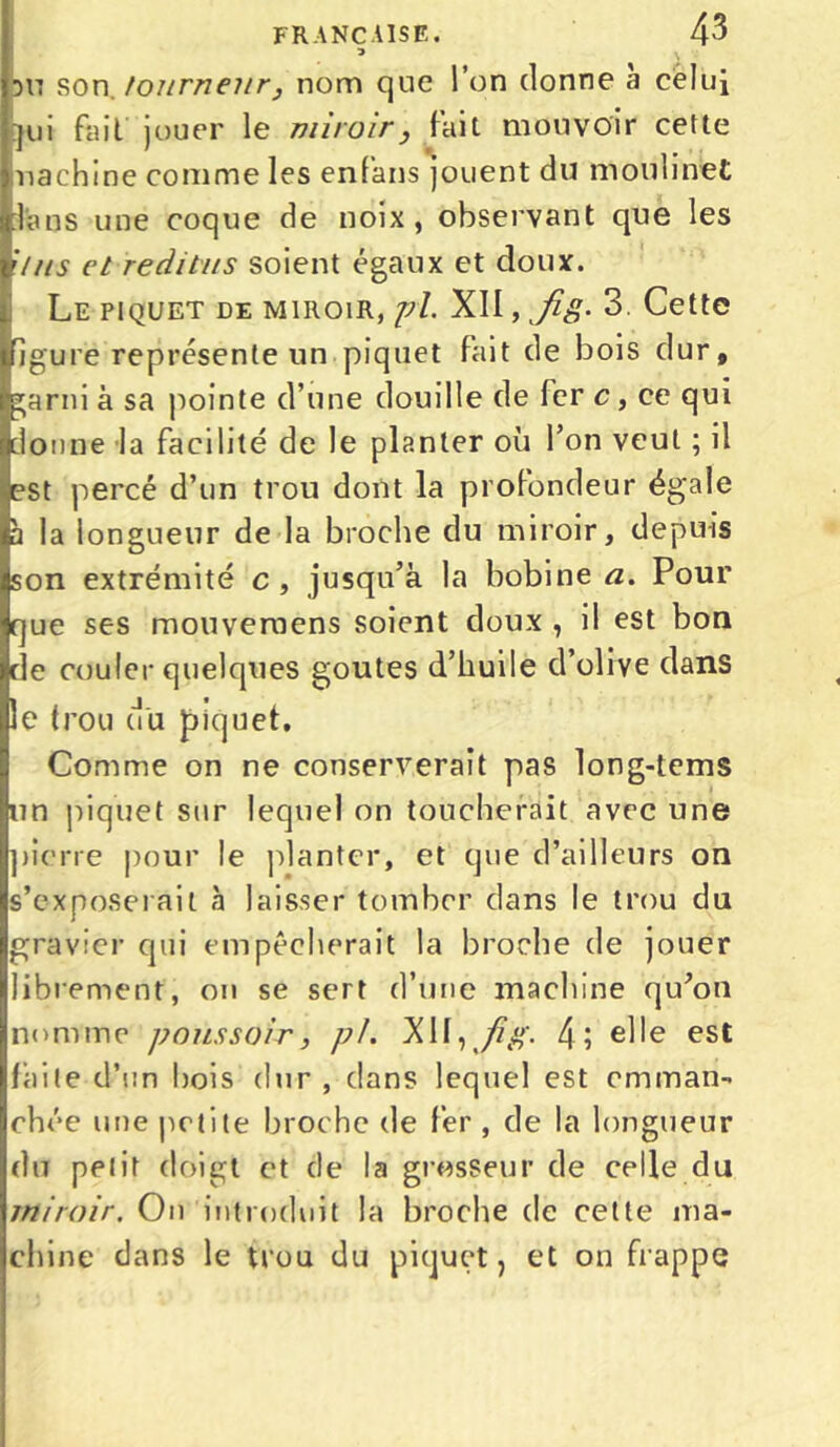 3 \ 517 son. tourneur, nom que l’on donne à cèlui qui fait jouer le miroir} fait mouvoir cette machine comme les enfans jouent du moulinet foos une coque de noix, observant que les Uns et reditus soient égaux et doux. Le piquet de miroir, pi. XII, fig. 3 Cette igure représente un piquet fait de bois dur, garni à sa pointe d’une douille de fer c, ce qui donne la facilité de le planter où l’on veut ; il est percé d’un trou dont la profondeur égale à la longueur de la broche du miroir, depuis son extrémité c, jusqu’à la bobine a. Pour que ses mouveraens soient doux , il est bon de couler quelques goûtes d’huile d’olive dans le trou (tu piquet. Comme on ne conserverait pas long-tems un piquet sur lequel on toucherait avec une pierre pour le planter, et que d’ailleurs on s’exposerait à laisser tomber dans le trou du gravier qui empêcherait la broche de jouer librement, on se sert d’une machine qu’on nomme poussoir, pi. XII, fi g. 4; elle est laite d’un bois dur , dans lequel est emman- chée une petite broche de fer , de la longueur du petit doigt et de la grosseur de celle du miroir. On introduit la broche de cette ma- chine dans le trou du piquet, et on frappe