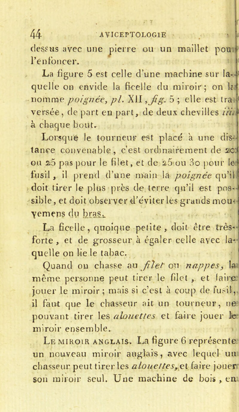 r t u r 44 AVICEPTOLOGIE vu dessus avec une pierre ou un maillet pour1 renfoncer. La figure 5 est celle d’une machine sur la-- quelle on envide la ficelle du miroir; on h 1 nomme poignée, pi. XII ,jSg. 5 ; elle est tra ( versée, de part en part, de deux chevilles iii, à chaque bout. Lorsque le tourneur est placé a une dis- tance convenable, c’est ordinairement de acc ou z5 pas pour le filet, et de 25 ou 3o pour le fusil, il prend d’une main la poignée qu’il doit tirer le plus près de terre qu’il est pos- sible, et doit observer d’éviter les grands mou- ■yemens du bras.. La ficelle, quoique petite, doit être très* forte , et de grosseur à égaler celle avec la* quelle on lie le tabac. Quand ou chasse ap filet ou nappes, la même personne peut tirer le filet , et faire jouer le miroir; mais si c’est à coup de fusil,, il faut que le chasseur ait un tourneur, ne pouvant tirer les alouettes et faire jouer le miroir ensemble. Le miroir anglais. La figure 6 représente un nouveau miroir anglais, «avec lequel un chasseur peut tirer les alouettes,çt faire jouer son miroir seul. Une machine de bois , en