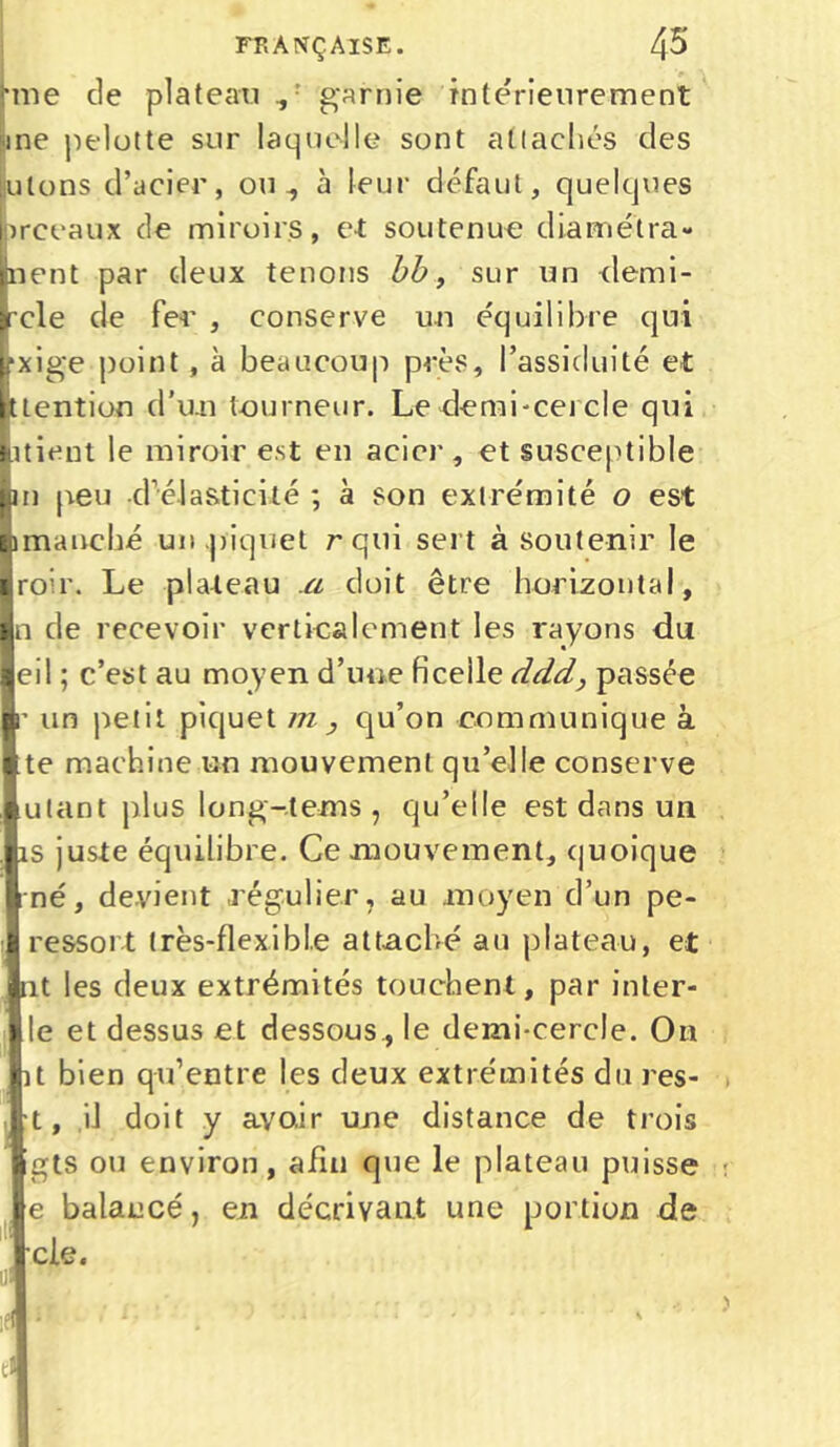 rme de plateau ,: garnie intérieurement 1 ne pelotte sur laquelle sont attachés des jutons d’acier, ou-, à leur défaut, quelques preeaux de miroirs, et soutenue diamétra- nent par deux tenons bb, sur un demi- rcle de fer , conserve un équilibre qui pxige point , à beaucoup près, l’assiduité et ttention d’un tourneur. Le'demi-cercle qui itient le miroir est en acier, et susceptible pu peu d’élasticité ; à son extrémité o est 1 manche un piquet rqui sert à soutenir le roir. Le plateau a doit être horizontal, n de recevoir verticalement les rayons du eil ; c’est au moyen d’une ficelle dddpassée r un jietit piquet m , qu’on communique à te machine un mouvement qu’elle conserve ulant plus long-tems , qu’elle est dans un îs juste équilibre. Ce mouvement, quoique né, devient régulier, au moyen d’un pe- ressort très-flexible attaché au plateau, et nt les deux extrémités touchent, par inler- le et dessus et dessous, le demi-cercle. On it bien qu’entre les deux extrémités du res- t, il doit y avoir une distance de trois gts ou environ, afin que le plateau puisse e balancé, en décrivant une portion de cle. ui '