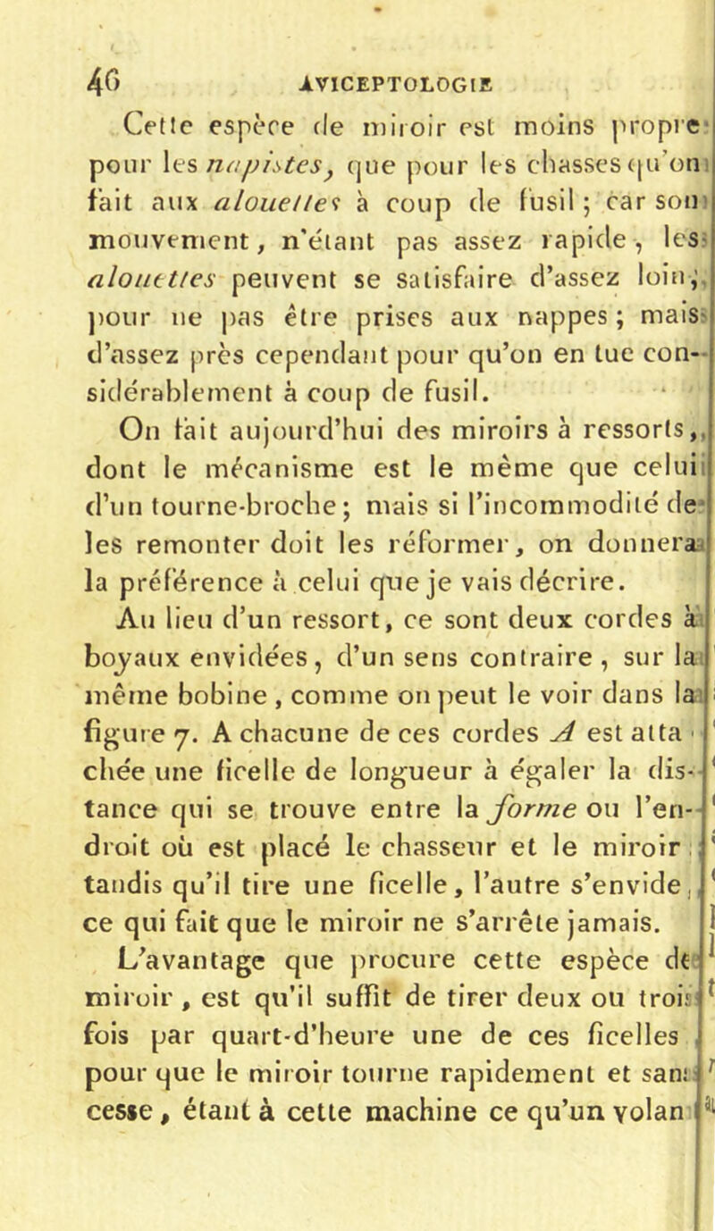 4 C) AVICEPT0L0G1S Cet!c espèce de miroir est moins propre pour les na pistes , que pour les chasses qu’on fait aux alouettes à coup (le fusil ; car son mouvement, n'étant pas assez rapide, les alouettes peuvent se satisfaire d’assez loin,' pour ne pas être prises aux nappes ; mais d’assez près cependant pour qu’on en tue con- sidérablement à coup de fusil. On lait aujourd’hui des miroirs à ressorts, dont le mécanisme est le même que celui d’un tourne-broche ; mais si l’incommodité de les remonter doit les réformer, on donnera la préférence à celui que je vais décrire. Au lieu d’un ressort, ce sont deux cordes k boyaux envidées, d’un sens contraire , sur la même bobine , comme on peut le voir dans la figure 7. A chacune de ces cordes A est atta chée une ficelle de longueur à égaler la dis- tance qui se trouve entre la forme ou l’en- droit où est placé le chasseur et le miroir tandis qu’il tire une ficelle, l’autre s’envide, ce qui fait que le miroir ne s’arrête jamais. L’avantage que procure cette espèce dt miroir, est qu’il suffit de tirer deux ou trois fois par quart-d’heure une de ces ficelles pour que le miroir tourne rapidement et san; r cesse, étant à cette machine ce qu’un volan