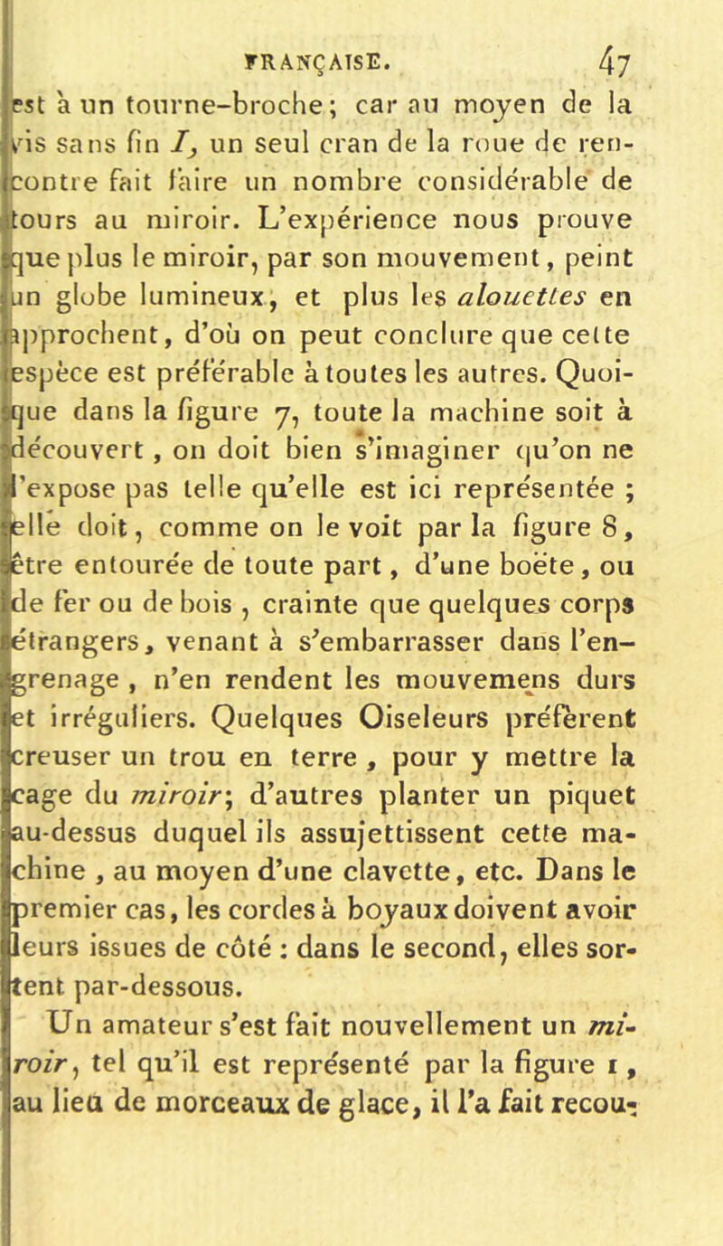 est a un tourne-broche ; car au moyen de la vris sans fin I, un seul cran de la roue de ren- contre fait faire un nombre considérable de tours au miroir. L’expérience nous prouve que plus le miroir, par son mouvement, peint un globe lumineux, et plus les alouettes en ipprochent, d’où on peut conclure que celte espèce est préférable à toutes les autres. Quoi- que dans la figure 7, toute la machine soit à découvert , on doit bien s’imaginer qu’on ne 'expose pas telle qu’elle est ici représentée ; elle doit, comme on le voit parla figure 8, être entourée de toute part, d’une boëte, ou de fer ou de bois , crainte que quelques corps étrangers, venant à s’embarrasser dans l’en- grenage , n’en rendent les mouvemens durs et irréguliers. Quelques Oiseleurs préfèrent creuser un trou en terre , pour y mettre la cage du miroir\ d’autres planter un piquet au-dessus duquel ils assujettissent cette ma- chine , au moyen d’une clavette, etc. Dans le premier cas, les cordes à boyaux doivent avoir leurs issues de côté : dans le second, elles sor- tent par-dessous. Un amateur s’est fait nouvellement un mi- roir, tel qu’il est représenté par la figure 1, au lieu de morceaux de glace, il l’a fait recou-