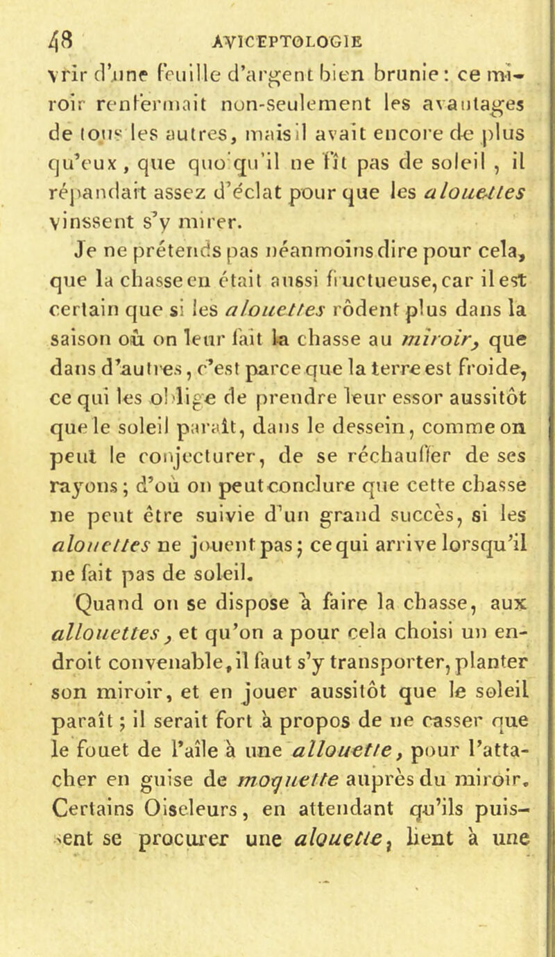 vrir d’une feuille d’argent bien brunie: ce mi- roir renfermait non-seulement les avantages de tous les autres, mais il avait encore de plus qu’eux, que quoiqu’il ne fît pas de soleil , il répandait assez d’éclat pour que les alouettes vinssent s’y mirer. Je ne prétends pas néanmoins dire pour cela, que la chasse en était aussi fi uctueuse, car il est certain que si les alouettes rôdent plus dans la saison où on leur lait la chasse au miroir, que dans d’au n'es, c’est parce que la terre est froide, ce qui les oblige de prendre leur essor aussitôt que le soleil parait, dans le dessein, comme on peut le conjecturer, de se réchauffer de ses rayons ; d’ou on peutconclure que cette chasse ne peut être suivie d’un grand succès, si les alouettes ne jouent pas j cequi arrive lorsqu’il ne fait pas de soleil. Quand on se dispose a faire la chasse, aux allô nettes , et qu’on a pour cela choisi un en- droit convenable, il fa ut s’y transporter, planter son miroir, et en jouer aussitôt que le soleil paraît ; il serait fort à propos de ne casser que le fouet de l’aîle à une allouette, pour l’atta- cher en guise de moquette auprès du miroir. Certains Oiseleurs, en attendant q-u’ils puis- ant se procurer une alouette, lient à une