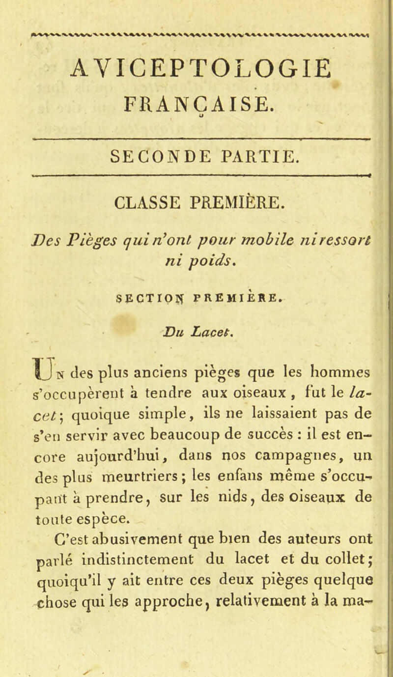 AVICEPTOLOGIE FRANÇAISE. «J SECONDE PARTIE. CLASSE PREMIÈRE. Des Pièges qui n’ont pour mobile ni ressort ni poids. SECTION PREMIÈRE. Du Lacet. Un des plus anciens pièges que les hommes s’occupèrent à tendre aux oiseaux , fut le la- cet ; quoique simple, ils ne laissaient pas de s’en servir avec beaucoup de succès : il est en- core aujourd’hui, dans nos campagnes, un des plus meurtriers ; les enfans même s'occu- pant à prendre, sur les nids, des oiseaux de tonte espèce. C’est abusivement que bien des auteurs ont parlé indistinctement du lacet et du collet; quoiqu’il y ait entre ces deux pièges quelque chose qui les approche, relativement à la ma-