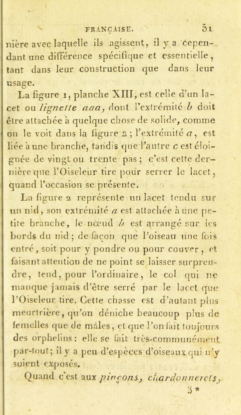 nière avec laquelle ils agissent, il y a cepen- dant une différence spécifique et essentielle, tant dans leur construction que dans leur usage. La figure i, planche XIII, est celle d’un la- cet ou Iignelte aaa, dont l’extrémité b doit être attachée à quelque chose de solide, comme on le voit dans la ligure 2 ; l’extrémité <7, est liée aune branche, tandis que l'autre c est éloi- gnée de vingt ou trente pas; c’est celte der- nière que l’Oiseleur tire pour serrer le lacet, quand l’occasion se présente. La figure 2 représente un lacet tendu sur un nid, son extrémité a est attachée aune pe- tite branche, le nœud b est arrangé sur les bords du nid; de façon que l’oiseau une Ibis entré, soit pour y pondre ou pour couver , et faisant attention de ne point se laisser surpren- dre, tend, pour l’ordinaire, le col qui ne manque jamais d’être serré par le lacet que l’Oiseleur tire. Cette chasse est d’autant plus meurtrière, qu’on déniche beaucoup plus de femelles que de mâles, et que l’on lait toujours des orphelins: elle se (ait très-communément par-tout; il y a peu d’espèces cl’oiseaux qui n’y soient exposés. Quand c est aux pinçons, chardonnerets, 3 *