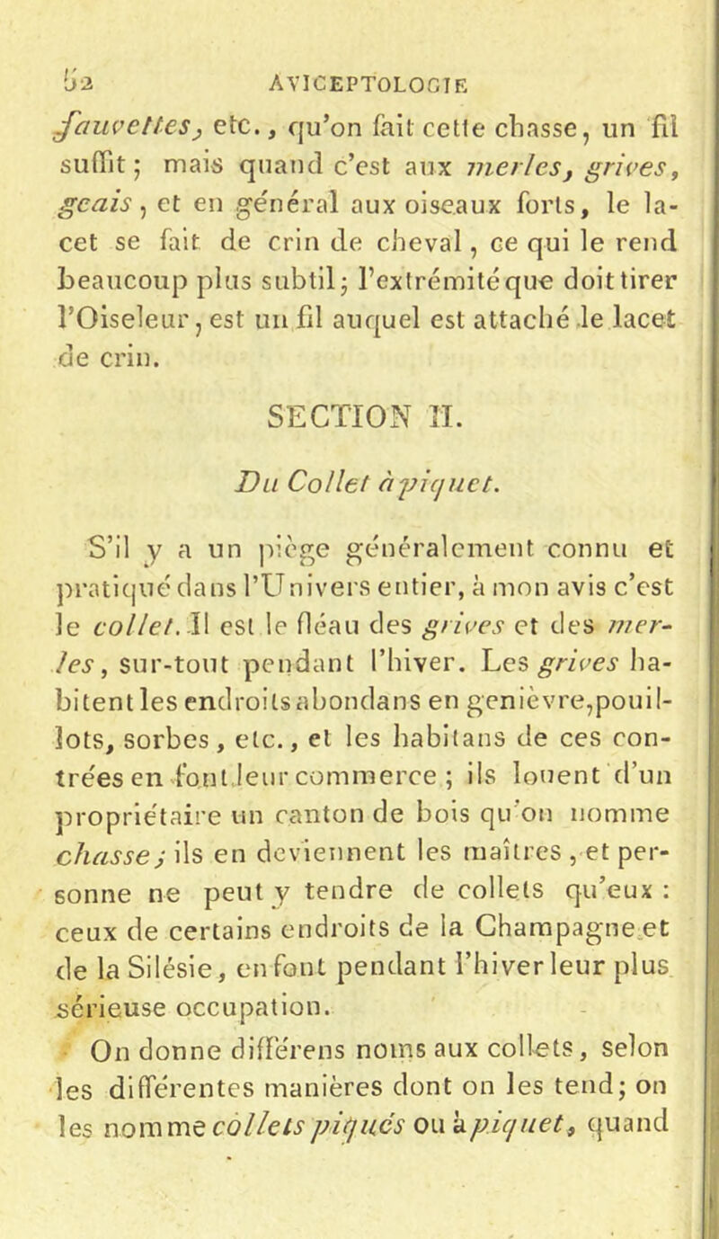 fauvettes, etc., qu’on fait cette chasse, un fil suffît; mais quand c’est aux merles, grives, geais, et en général aux oiseaux forts, le la- cet se fait de crin de cheval, ce qui le rend beaucoup plus subtil; l’extrémité que doit tirer l’Oiseleur, est un fil auquel est attaché le lacet de crin. SECTION H. Du Collet à piquet. S’il y a un piège généralement connu et pratiqué dans l’Univers entier, à mon avis c’est le collet. Il est le fléau des grives et des mer- les , sur-tout pendant l’hiver. Les grives ha- bitent les endroitsabondans en genièvre,pouil- îots, sorbes, etc., et les habilans de ces con- trées en font leur commerce ; ils louent d’un propriétaire un canton de bois qu'on nomme chasse; ils en deviennent les maîtres , et per- sonne ne peut y tendre de collets qu’eux : ceux de certains endroits de la Champagne et de la Silésie, enfoui pendant l’hiver leur plus sérieuse occupation. On donne différens noms aux collets, selon les différentes manières dont on les tend; on les nomme collets piqués ou h. piquet, quand