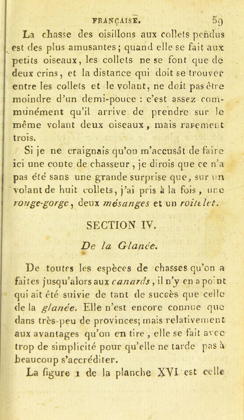 FRANÇAISE. 5{) La chasse des oisillons aux collets pendus petits oiseaux, les collets ne se font que de deux crins, et la distance qui doit se trouver entre les collets et le volant, ne doit pas être moindre d’un demi-pouce : c’est assez com- munément qu’il arrive de prendre sur le même volant deux oiseaux, mais rarement trois. Si je ne craignais qu’on m’accusât de faire ici une conte de chasseur , je dirois que ce n’a pas été sans une grande surprise que, sur un volant de huit collets, j’ai pris à la fois, une rouge-gorge , deux mésanges et un roittlet. SECTION IV. De la Glance. • « ^ De toutes les espèces de chasses qu’on a Faites jusqu’alors aux canards , il n’y en a pomt qui ait été suivie de tant de succès que celle de la glanée. Elle n’est encore connue que dans très-peu de provinces; mais relativement aux avantages qu’on en tire , elle se fait avec trop de simplicité pour qu’elle ne tarde pas à beaucoup s’accréditer. La figure 1 de la planche XVI est celle