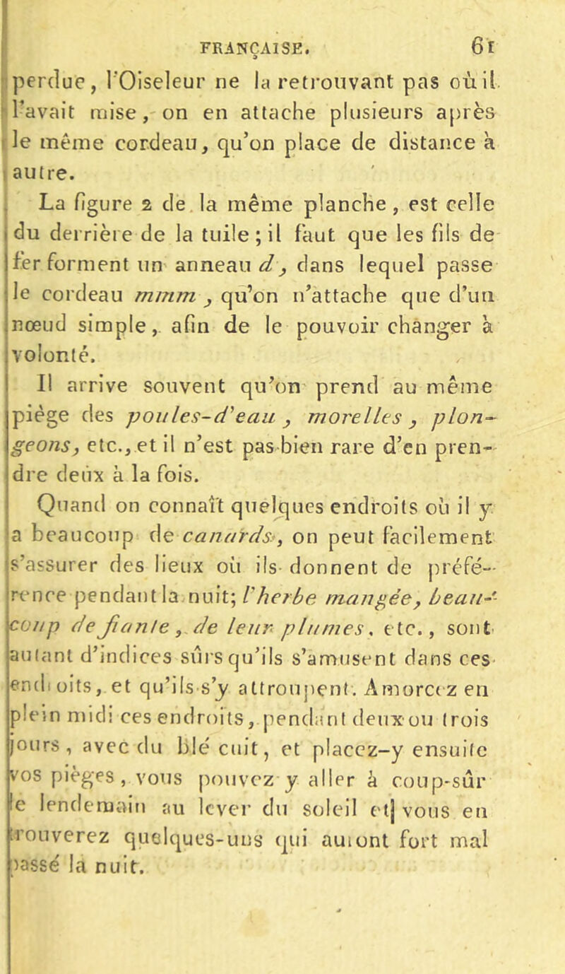 perdue, l'Oiseleur ne la retrouvant pas où il l’avait mise, on en attache plusieurs après le même cordeau, qu’on place de distance à autre. La figure 2 de la même planche , est celle du derrière de la tuile ; il faut que les fils de fer forment un anneau d, dans lequel passe le cordeau mmm , qu’on n’attache que d’un nœud simple, afin de le pouvoir changer à volonté. ■ Il arrive souvent qu’on prend au même piège des poules-d'eau , morelles , plon- geons, etc., et il n’est pas bien rare d’en pren- dre deux à la fois. Quand on connaît quelques endroits ou il y a beaucoup de canardsr, on peut facilement s’assurer des lieux où ils donnent de préfé- rence pendant la nuit; l'herbe mangée, beau- coup de fiant e ,de leur plumes, etc., sont aulant d’indices surs qu’ils s’amusent dans ces endioits, et qu’ilssy attroupent. Amorcez en plein midi ces endroits, pendant deuxou trois jours, avec du blé cuit, et placcz-y ensuite vos pièges, vous pouvez y aller â coup-sûr le lendemain au lever du soleil etj vous eu trouverez quelques-uns qui auiont fort mal lassé la nuit.