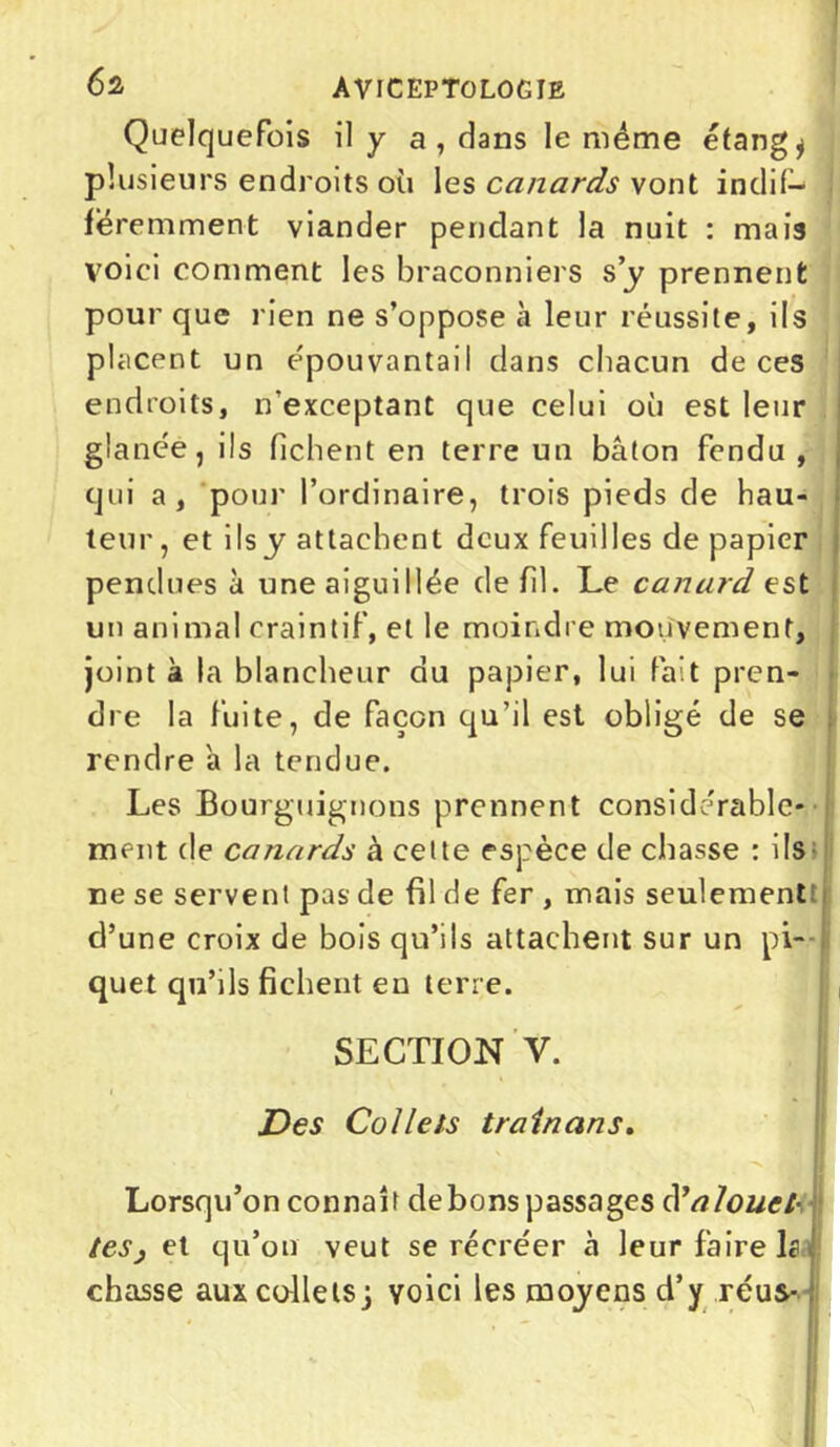 Quelquefois il y a , dans le même étangs plusieurs endroits où les canards vont indif- féremment viander pendant la nuit : mais voici comment les braconniers s’y prennent pour que rien ne s’oppose à leur réussite, ils placent un épouvantail dans chacun de ces endroits, n'exceptant que celui où est leur glanée, ils fichent en terre un bâton fendu , qui a, pour l’ordinaire, trois pieds de hau- teur, et ils y attachent deux feuilles de papier pendues à une aiguillée de fil. Le canard est un animal craintif, et le moindre mouvement, joint à la blancheur du papier, lui fait pren- dre la fuite, de façon qu’il est obligé de se rendre a la tendue. Les Bourguignons prennent considérable* I ment de canards à celte espèce de chasse : ils ne se servent pas de fil de fer , mais seulement d’une croix de bois qu’ils attachent sur un pi- quet qu’ils fichent en terre. SECTION V. T J Des Collets train ans. Lorsqu’on connaît debons passages N alouet- tes, et qu’on veut se récréer à leur faire b chasse aux collets j voici les moyens d’y réus-