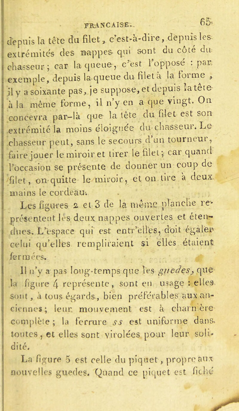 française», no* depuis Ta tête du filet, c’est-à-dire, depuis les extrémités des nappes- qui sont du côte du chasseur; car la queue, c’est l’opposé : par, exemple, depuis la queue du filet à la foi me , il y a soixante pas, je suppose, et depuis ïatête h la même forme, il n’y en a que vingt. On concevra par-là que la tête du filet est son extrémité la moins éloignée du chasseur. Le chasseur peut, sans le secours d un tourneui, faire jouer le miroir et tirer le filet; car quand l’occasion se présente de donner un coup de filet, on quitte le miroir, et on tire 'a deux mains le cordeau-. Les figures a et 3 de la même planche re- présentent lés deux nappes ouvertes et éten- dues. L’espace quî est entr’èll’es, doit égaler celui qu’elles rempliraient si elles étaient fermées, 0 11 n’y a pas long-temps que les guedes., que la iigure C\ représente, sont en usage : elles sont, à tous égards , bien préférables aux an- ciennes; leur mouvement est à charnière complète; la ferrure ss est uniforme dans* toutes, et elles sont virolées pour leur soli- dité. La figure 5 est celle du piquet, propre aux nouvelles guedes. Quand ce piquet est fiché