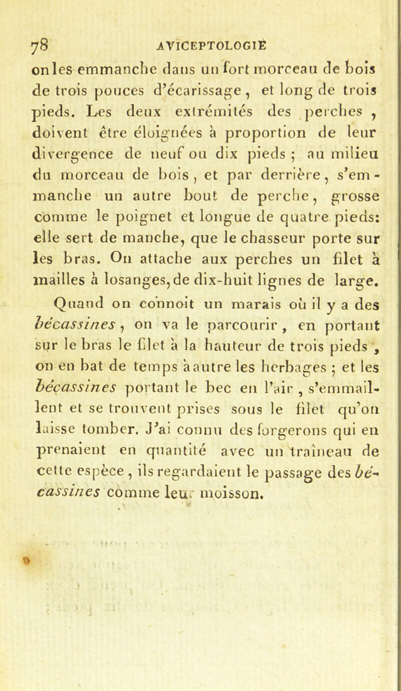 onles emmanche dans un fort morceau de bois de trois ponces d’écarissage , et long de trois pieds. Les deux extrémités des perches , doivent être éloignées à proportion de leur divergence de neuf ou dix pieds ; au milieu du morceau de bois, et par derrière, s’em- manche un autre bout de perche, grosse comme le poignet et longue de quatre pieds: elle sert de manche, que le chasseur porte sur les bras. On attache aux perches un filet à mailles à losanges,de dix-huit lignes de large. Quand on connoit un marais où il y a des bécassines , on va le parcourir , en portant sqr le bras le filet a la hauteur de trois pieds , on en bat de temps a autre les herbages ; et les bécassines portant le bec en l’air , s’emmail- lent et se trouvent prises sous le filet qu’on laisse tomber. J’ai connu des forgerons qui en prenaient en quantité avec un traîneau de cette espèce , ils regardaient le passage des bé- cassines comme leu. moisson. )