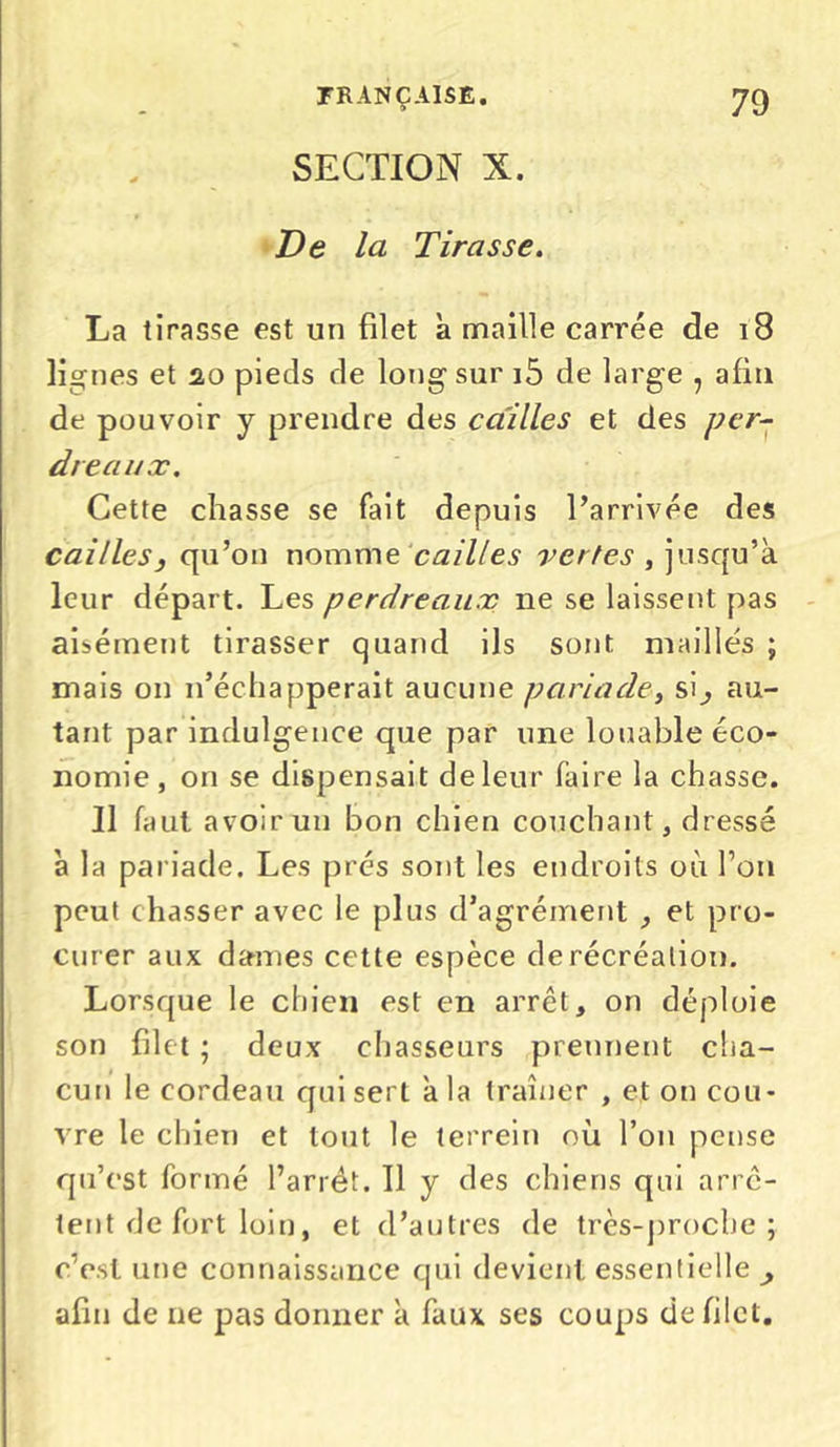 SECTION X. De la Tirasse. La tirasse est un filet à maille carrée de 18 lignes et 2,0 pieds de long sur i5 de large , afin de pouvoir y prendre des cailles et des per- dreaux. Cette chasse se fait depuis l’arrivée des cailles3 qu’on nomme cailles vertes , jusqu’à leur départ. Les perdreaux ne se laissent pas aisément tirasser quand ils sont maillés ; mais on n’échapperait aucune paria de, si^ au- tant par indulgence que par une louable éco- nomie, on se dispensait de leur faire la chasse. Il faut avoir un bon chien couchant, dressé à la pariade. Les prés sont les endroits où l’on peut chasser avec le plus d’agrément , et pro- curer aux dames cette espèce de récréation. Lorsque le chien est en arrêt, on déploie son filet ; deux chasseurs prennent cha- cun le cordeau qui sert a la traîner , et on cou- vre le chien et tout le terrein où l’on pense qu’est formé l’arrêt. 11 y des chiens qui arrê- tent de fort loin, et d’autres de très-proche; c’est une connaissance cjni devient essentielle , afin de ne pas donner à faux ses coups de filet.