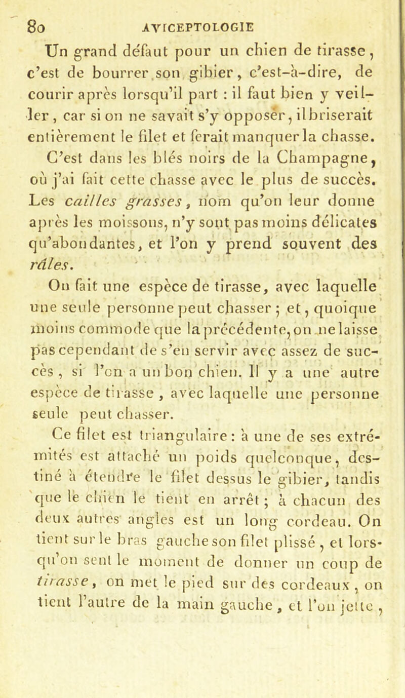 Un grand défaut pour un chien de tirasse, c’est de bourrer son gibier, c’est-à-dire, de courir après lorsqu’il part : il faut bien y veil- ler , car si on ne savait s’y opposer, il briserait entièrement le filet et ferait manquer la chasse. C’est dans les blés noirs de la Champagne, où j’ai fait cette chasse avec le plus de succès. Les cailles grasses, nom qu’on leur donne après les moissons, n’y sont pas moins délicates qu’abondantes, et l’on y prend souvent des râles. On fait une espèce de tirasse, avec laquelle une seule personne peut chasser 5 et, quoique moins commode que la précédente, 011 11e laisse pas cependant de s’en servir avec assez de suc- cès , si l’on a un bon chien. Il y a une autre espèce de tu asse , avec laquelle une personne seule peut chasser. Ce filet est triangulaire: à une de ses extré- mités est attaché un poids quelconque, des- tiné a etendre le filet dessus le gibier, tandis que le chien le tient en arrêt; à chacun des deux autres angles est un long cordeau. On tient sur le bras gauche son filet plissé , et lors- qu on sent le moment de donner un coup de tuasse, on met le pied sur des cordeaux , on tient l’autre de la main gauche, et l’on jette ,