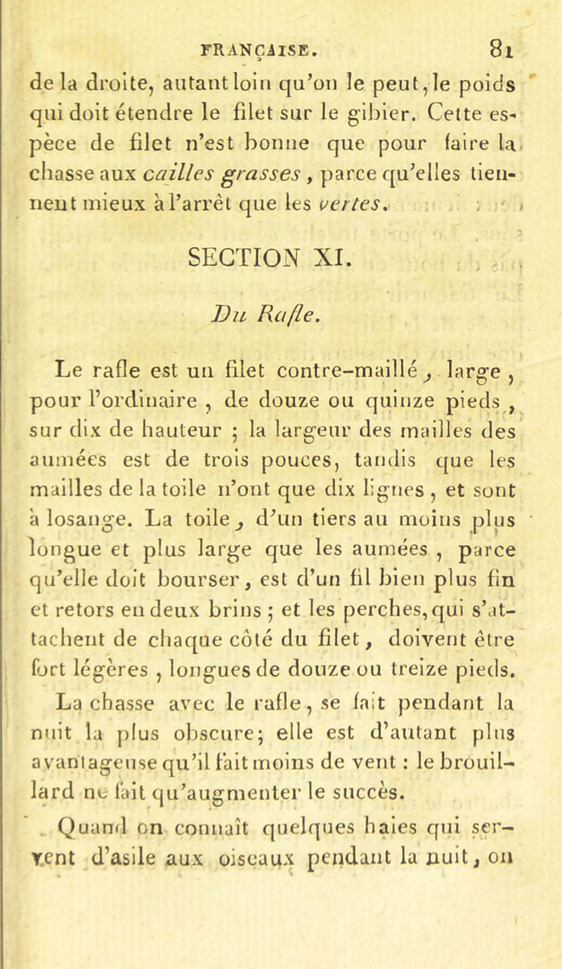 delà droite, autant loin qu’on le peut, le poids qui doit étendre le filet sur le gibier. Cette es- pèce de filet n’est bonne que pour faire la chasse aux cailles grasses , parce qu’elles tien- nent mieux à l’arrêt que les vertes. SECTION NI. Du Rafle. Le rafle est un filet contre-maille, large , pour l’ordinaire , de douze ou quinze pieds , sur dix de hauteur ; la largeur des mailles des a muées est de trois pouces, tandis que les mailles de la toile n’ont que dix lignes , et sont a losange. La toile, d’un tiers au moins plus longue et plus large que les aumées , parce qu’elle doit bourser, est d’un fil bien plus fin et retors en deux brins ; et les perches, qui s’at- tachent de chaque côté du filet, doivent être fort légères , longues de douze ou treize pieds. Lâchasse avec le rafle, se fait pendant la nuit la plus obscure; elle est d’autant plus avantageuse qu’il fait moins de vent : le brouil- lard ne fait qu’augmenter le succès. Quand en connaît quelques haies qui ser- vent d’asile aux oiseaux pendant la nuit, on