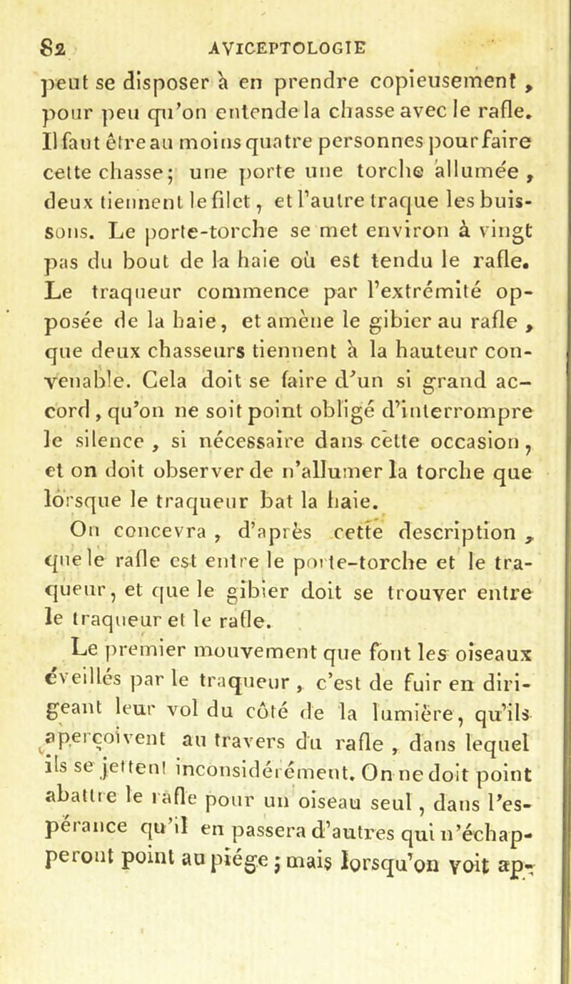 peut se disposer à en prendre copieusement , pour peu qu’on entende la chasse avec le rafle. Il faut ètreau moins quatre personnes pour faire cette chasse; une porte une torche allumée, deux tiennent le filet, et l’autre traque les buis- sons. Le porte-torche se met environ à vingt pas du bout de la haie où est tendu le rafle. Le traqueur commence par l’extrémité op- posée de la haie, et amène le gibier au rafle , que deux chasseurs tiennent h la hauteur con- venable. Cela doit se faire d’un si grand ac- cord , qu’on ne soit point obligé d’interrompre le silence, si nécessaire dans cette occasion, et on doit observer de n’allumer la torche que lorsque le traqueur bat la iiaie. On concevra , d’après cette description , que le rafle est entre le porte-torche et le tra- queur , et que le gibier doit se trouver entre le traqueur et le rafle. Le premier mouvement que font les oiseaux e veilles par le traqueur, c’est de fuir en diri- geant leur vol du côté de la lumière, qu’ils <®Pei coi vent au travers du rafle , dans lequel ils se jet teu! inconsidérément. On ne doit point abattre le rafle pour un oiseau seul , dans l’es- pérance qu’il en passera d’autres qui n’échap- peront point au piège j mais lorsqu’on voit ap~