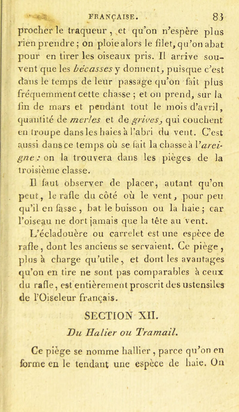 ' i • FRANÇAISE. 83 procher le traqueur , et qu’on n'espère plus rien prendre; on ploie alors le filet, qu’on abat pour en tirer les oiseaux pris. Il arrive sou- vent que les bécasses y donnent^ puisque c’est dans le temps de leur passage qu’on fait plus fréquemment cette chasse ; et on prend, sur la lin de mars et pendant tout le mois d’avril, quantité de merles et de grives^ qui couchent en troupe dans les haies a l’abri du vent. C’est aussi dans ce temps où se fait la chasse a Varei- gne : on la trouvera dans les pièges de la troisième classe. Il faut observer de placer, autant qu’on peut, le rafle du côté où le vent, pour peu qu’il en fasse , bat le buisson ou la haie ; car l’oiseau ne dort jamais que la tête au vent. L’écladouère ou carrelet est une espèce de rafle, dont les anciens se servaient. Ce piège , plus à charge qu’utile, et dont les avantages qu’on en tire ne sont pas comparables h ceux du rafle, est entièrement proscrit des ustensiles de l’Oiseleur français. SECTION XII. Du U a lier ou Tramail. Ce piège se nomme hallier , parce qu’on en forme en le tendant une espèce de haie. Ou